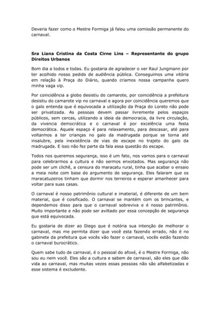 Deveria fazer como o Mestre Formiga já falou uma comissão permanente do
carnaval.
Sra Liana Cristina da Costa Cirne Lins – Representante do grupo
Direitos Urbanos
Bom dia a todos e todas. Eu gostaria de agradecer o ver Raul Jungmann por
ter acolhido nosso pedido de audiência pública. Conseguimos uma vitória
em relação à Praça do Diário, quando criamos nossa campanha quero
minha vaga vip.
Por coincidência a globo desistiu do camarote, por coincidência a prefeitura
desistiu do camarote vip no carnaval e agora por coincidência queremos que
o galo entenda que é equivocada a utilização da Praça do Loreto não pode
ser privatizada. As pessoas devem passar livremente pelos espaços
públicos, sem cercas, utilizando a ideia da democracia, da livre circulação,
da vivencia democrática e o carnaval é por excelência uma festa
democrática. Aquele espaço é para relaxamento, para descasar, até para
voltarmos a ter crianças no galo da madrugada porque se torna até
insalubre, pela inexistência de vias de escape no trajeto do galo da
madrugada. E isso não fez parte da fala essa questão do escape.
Todos nos queremos segurança, isso é um fato, nos vamos para o carnaval
para celebrarmos a cultura e não sermos enxotados. Mas segurança não
pode ser um clichê, a censura do maracatu rural, tinha que acabar o ensaio
a meia noite com base do argumento de segurança. Eles falaram que os
maracatuzeiros tinham que dormir nos terreiros e esperar amanhecer para
voltar para suas casas.
O carnaval é nosso patrimônio cultural e imaterial, é diferente de um bem
material, que é coisificado. O carnaval se mantém com os brincantes, e
dependemos disso para que o carnaval sobreviva e é nosso patrimônio.
Muito importante e não pode ser aviltado por essa concepção de segurança
que está equivocada.
Eu gostaria de dizer ao Diego que é notória sua intenção de melhorar o
carnaval, mas me permita dizer que você esta fazendo errado, não é no
gabinete da prefeitura que vocês vão fazer o carnaval, vocês estão fazendo
o carnaval burocrático.
Quem sabe tudo de carnaval, é o pessoal do afoxé, é o Mestre Formiga, não
sou eu nem você. Eles são a cultura e sabem de carnaval, são eles que dão
vida ao carnaval, mas muitas vezes essas pessoas não são alfabetizadas e
esse sistema é excludente.
 