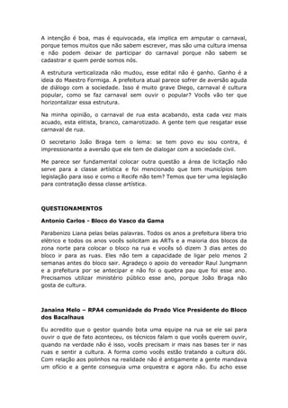 A intenção é boa, mas é equivocada, ela implica em amputar o carnaval,
porque temos muitos que não sabem escrever, mas são uma cultura imensa
e não podem deixar de participar do carnaval porque não sabem se
cadastrar e quem perde somos nós.
A estrutura verticalizada não mudou, esse edital não é ganho. Ganho é a
ideia do Maestro Formiga. A prefeitura atual parece sofrer de aversão aguda
de diálogo com a sociedade. Isso é muito grave Diego, carnaval é cultura
popular, como se faz carnaval sem ouvir o popular? Vocês vão ter que
horizontalizar essa estrutura.
Na minha opinião, o carnaval de rua esta acabando, esta cada vez mais
acuado, esta elitista, branco, camarotizado. A gente tem que resgatar esse
carnaval de rua.
O secretario João Braga tem o lema: se tem povo eu sou contra, é
impressionante a aversão que ele tem de dialogar com a sociedade civil.
Me parece ser fundamental colocar outra questão a área de licitação não
serve para a classe artística e foi mencionado que tem municípios tem
legislação para isso e como o Recife não tem? Temos que ter uma legislação
para contratação dessa classe artística.
QUESTIONAMENTOS
Antonio Carlos - Bloco do Vasco da Gama
Parabenizo Liana pelas belas palavras. Todos os anos a prefeitura libera trio
elétrico e todos os anos vocês solicitam as ARTs e a maioria dos blocos da
zona norte para colocar o bloco na rua e vocês só dizem 3 dias antes do
bloco ir para as ruas. Eles não tem a capacidade de ligar pelo menos 2
semanas antes do bloco sair. Agradeço o apoio do vereador Raul Jungmann
e a prefeitura por se antecipar e não foi o quebra pau que foi esse ano.
Precisamos utilizar ministério público esse ano, porque João Braga não
gosta de cultura.
Janaina Melo – RPA4 comunidade do Prado Vice Presidente do Bloco
dos Bacalhaus
Eu acredito que o gestor quando bota uma equipe na rua se ele sai para
ouvir o que de fato aconteceu, os técnicos falam o que vocês querem ouvir,
quando na verdade não é isso, vocês precisam ir mais nas bases ter ir nas
ruas e sentir a cultura. A forma como vocês estão tratando a cultura dói.
Com relação aos polinhos na realidade não é antigamente a gente mandava
um ofício e a gente conseguia uma orquestra e agora não. Eu acho esse
 