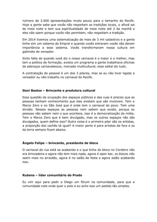 número de 2.600 apresentações muito pouco para o tamanho do Recife.
Hoje a gente sabe que vocês não respeitam as tradições locais, o afoxé sai
de meia noite e tem sua espiritualidade de meia noite até 2 da manhã e
eles não saem porque vocês não permitem, não respeitam a tradição.
Em 2014 tivemos uma sistematização de mais de 3 mil cadastros e a gente
tinha sim um sistema da Emprel e quando vocês entraram vocês não deram
importância a esse sistema. Vocês transformaram nossa cultura em
gabinete de vereador.
Sinto falta de quando você diz o nosso carnaval é o maior e o melhor, mas
tem a política de formação, existia um programa a gente trabalhava oficinas
de adereços carnavalescos, mercado multicultural, esse edital diz tudo.
A contratação de pessoal é um dos 3 pilares, mas se eu não tiver ligada a
vereador eu não trabalho no carnaval do Recife.
Dani Bastos – Brincante e produtora cultural
Essa questão da ocupação dos espaços públicos e das ruas é preciso que as
pessoas tenham conhecimento que elas existam que são invisíveis. Tem o
Marco Zero e no São José que é onde tem o carnaval do povo. Tem uma
divisão. Nesses espaços as pessoas nem sabem que existe, porque as
pessoas não sabem nem o que acontece, isso é a democratização da mídia.
Tem o Marco Zero que é bem divulgado, mas os outros espaços não são
divulgados, quem define isso? Outra coisa é o primeiro pilar são os artistas,
a proporção dos cachês tá igual? A maior parte é para artistas de fora e os
da terra sempre ficam abaixo.
Ângelo Felipe – brincante, presidente de bloco
O carnaval de rua está se acabando e o que tinha de bloco no Cordeiro não
era brincadeira e agora não tem mais nada, agora é open bar, os blocos não
saem mais no arrastão, agora é no salão de festa e agora estão acabando
isso.
Rubens – líder comunitário do Prado
Eu vim aqui para pedir a Diego um fórum na comunidade, para que a
comunidade vote onde quer o polo e eu acho isso um pedido tão simples.
 