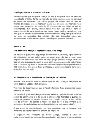 Domingos Junior – produtor cultural
Uma boa parte que eu queria falar já foi dito e eu queria focar na parte de
contratação artística, tanto na inscrição do clico natalino como no carnaval
eu presenciei situações que vários grupos da cultura popular tiveram
imensa dificuldade de se inscrever, gente no processo de inscrição você
chegar com papelote com mais de 30 documentos sem saber se vai ser
contemplado, não existe, muita coisa rica não vai chegar nem ao
conhecimento da mesa curadora, por causa desse modelo excludente, isso
tem que ser revisto urgentemente e vou deixar uma pergunta que é básica,
por que os contratos dos artistas não soa assinados antes das
apresentações e isso termina sendo um viés para prefeitura atrasar?
RESPOSTAS
Sra. Maristela Araujo – representante João Braga
Em relação a questão da segurança é uniformizar o carnaval, a pré inscrição
foi importante porque inclui todos os blocos que vão sair e você como
responsável pelo bloco não saía de pinga pinga pedindo licença para sair,
isso foi uma preocupação com o povo, com a pessoa que esta trabalhando
com o carnaval. Quando o sistema foi iniciado ano passado digitalizamos as
800 inscrições. Isso agora ficou unificado, a gente que dispara para todos
os órgãos de interesse.
Sr. Diego Rocha – Presidente da Fundação de Cultura
Apenas para informar que os pontos que eu não conseguir responder eu
envio depois e vocês podem divulgar.
Tem mais de duas freviocas que o Maestro Formiga falou precisamos buscar
recursos para isso.
Em relação à questão da Praça do Diário, existem 2 prédios históricos tem o
Jornal do Commercio e o do Diário e ambos estão fechados e quando eu
estava no governo do estado era uma preocupação porque os dois prédios
são do governo do estado e todos na casa de 8 a dez milhões para
revitalizar. Um prédio ficou com o Porto Digital e o outro com a OAB.
O camarote da acessibilidade tem que continuar que é bancado pela
Prefeitura do Recife e temos o projeto de ampliá-lo.
A sugestão dos armazéns do Recife Antigo, apenas a título de
esclarecimento ele faz parte do Porto do Recife, que é uma empresa pública
 