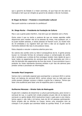 que o governo do Estado é o maior acionista, só que hoje em dia está na
transição e tem que ser dirigido ao governo do estado e não do município.
Sr Roger de Renor – Produtor e incentivador cultural
Mas quem autoriza o camarote é a prefeitura?
Sr. Diego Rocha – Presidente da Fundação de Cultura
Mas o uso a gente pode interferir, mas tem que ser debatido com o Porto
Outra coisa é que eu tenho a postura de que as nossas agendas estão
disponíveis para receber não só as pessoas da mesa, mas qualquer um, e
eu pude receber pessoas, e várias pessoas se fizeram ouvir, eu recebi mais
de 10 entidades e eu registrei item por item e não vai se esgotar só no
momento eleitoral não isso é uma postura nossa.
Estou disposto a escutar e estamos abertos para isso.
Os valores dos cachês como eu falei é consequência da lei. A gente precisa
buscar no mercado formas de comparar preços e comprovação de cachê,
não é verdade que o artista de fora consegue receber mais rápido do que o
local, todos os pagamentos do carnaval para cá são assinados por mim e
não há distinção dos pagamentos de fora dos locais. O que acontece é que o
produtor às vezes representa diversos artistas e por isso ele demora para
prestar contas e processar as informações.
Vereador Raul Jungmann
Vamos criar a comissão especial para acompanhar o carnaval 2015 e vamos
fazer um balanço do carnaval 2015, vamos colocar isso na rede para que
vocês possam dialogar conosco e depois a gente faz o balanço. Temos que
fazer uma audiência para fazer uma lei específica para o carnaval.
Guilherme Menezes – Diretor Galo da Madrugada
O galo tem o objetivo de disseminar a cultura pernambucana, para reviver o
carnaval de rua, e a gente tem criado projetos anuais não só na época de
carnaval e a gente desde 2010 resolvemos trazer o galo para o ano inteiro,
temos agora o são João e já temos mais de 60 mil pessoas participando.
Outro projeto são as oficinas no Coque, temos uma orquestra com as
crianças é um projeto que acontece todas as quintas feiras. É um evento
 