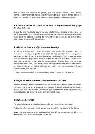 aberto. Tem essa questão da praça, que precisamos refletir, mas foi uma
forma de contrapartida para a iniciativa privada que é quem banca 80% dos
gastos do desfile do galo. Nós fazemos manutenções diárias na praça.
Sra Liana Cristina da Costa Cirne Lins – Representante do grupo
Direitos Urbanos
A fala da Sra Maristela assim eu sou infelizmente forçada a dizer que só
vocês que estão gostando do carnaval do recife, nós não estamos gostando
basta olhar na página do diário de Pernambuco do facebook, os comentários
sobre essa nossa audiência pública.
Sr Ademir de Souza Araújo – Maestro Formiga
A minha missão aqui como sententão, eu tenho preocupação com as
camadas populares, a gente tava pedindo nas quartas feiras as quartas
musicais de 5 as 7 com o grupo das Belas Marias para fazer uma motivação
com os cantores populares. Essa questão do olheiro, nós temos diamantes
nos morros, eu dei uma ideia de mapeamento. Deveria fazer encontro de
orquestras populares, para tocar, seria uma oportunidade dessas orquestras
se documentarem e esses olheiros deveriam ver os potenciais dessas
comunidades, nos morros.
Criação desses olheiros e estimular criação de orquestras populares.
Sr Roger de Renor – Produtor e incentivador cultural
Maestro Formiga tem varias freviocas de ideias e são todas cada uma mais
coerente que a outra, uma que é sensacional é a utilização dos coretos das
praças que não são usadas. Queremos que a prefeitura trate o problema da
camarotização do carnaval como um problema dela.
ENCAMINHAMENTOS
Projeto de Lei para a criação da comissão permanente do carnaval.
Pedido de informação à prefeitura do que será feito na pracinha do Diário.
Nova reunião pública a ser realizada no dia 23 de dezembro de 2014 às
9:00 horas na Câmara Municipal do Recife.
 