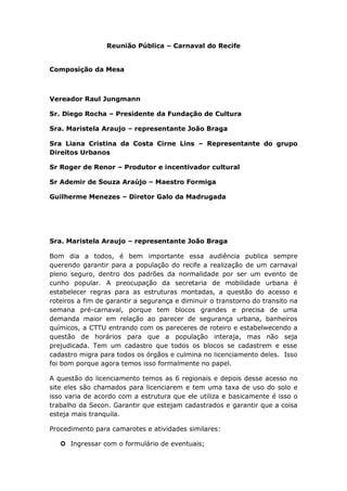 Reunião Pública – Carnaval do Recife
Composição da Mesa
Vereador Raul Jungmann
Sr. Diego Rocha – Presidente da Fundação de Cultura
Sra. Maristela Araujo – representante João Braga
Sra Liana Cristina da Costa Cirne Lins – Representante do grupo
Direitos Urbanos
Sr Roger de Renor – Produtor e incentivador cultural
Sr Ademir de Souza Araújo – Maestro Formiga
Guilherme Menezes – Diretor Galo da Madrugada
Sra. Maristela Araujo – representante João Braga
Bom dia a todos, é bem importante essa audiência publica sempre
querendo garantir para a população do recife a realização de um carnaval
pleno seguro, dentro dos padrões da normalidade por ser um evento de
cunho popular. A preocupação da secretaria de mobilidade urbana é
estabelecer regras para as estruturas montadas, a questão do acesso e
roteiros a fim de garantir a segurança e diminuir o transtorno do transito na
semana pré-carnaval, porque tem blocos grandes e precisa de uma
demanda maior em relação ao parecer de segurança urbana, banheiros
químicos, a CTTU entrando com os pareceres de roteiro e estabelwecendo a
questão de horários para que a população interaja, mas não seja
prejudicada. Tem um cadastro que todos os blocos se cadastrem e esse
cadastro migra para todos os órgãos e culmina no licenciamento deles. Isso
foi bom porque agora temos isso formalmente no papel.
A questão do licenciamento temos as 6 regionais e depois desse acesso no
site eles são chamados para licenciarem e tem uma taxa de uso do solo e
isso varia de acordo com a estrutura que ele utiliza e basicamente é isso o
trabalho da Secon. Garantir que estejam cadastrados e garantir que a coisa
esteja mais tranquila.
Procedimento para camarotes e atividades similares:
 Ingressar com o formulário de eventuais;
 