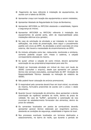  Pagamento da taxa referente à instalação de equipamentos, de
acordo com a tabela da SECON;
 Apresentar croqui com locação dos equipamentos a serem instalados;
 Apresentar Atestado de Regularidade do Corpo de Bombeiros;
 Apresentar ART/CREA ou RRT/CAU atestando a estabilidade, higiene
e segurança do imóvel;
 Apresentar ART/CREA ou RRT/CAU referente à instalação dos
equipamentos de grande porte, além de responsabilidade pelas
instalações elétricas e/ou gerador;
 No caso de solicitação de atividade a ser instalada no interior das
edificações, nas áreas de preservação, deve seguir o procedimento
padrão com envio ao DPPC. As atividades a serem exercidas em área
externa, não haverá a necessidade de encaminhamento ao DPPC.
 Os imóveis utilizados como bar, restaurante, lanchonete e similares,
somente poderão ocupar com mesas e cadeiras, a calçada
correspondente atestada do mesmo.
 Se quiser utilizar a calçada de outro imóvel, deverá apresentar
autorização do seu proprietário/responsável para este fim.
 Poderá ser licenciada atividade em imóvel de risco com laudo da
SEDEC (consultar o arquivo), desde que apresente um parecer
técnico dos serviços executados, acompanhado de ART -Anotação de
Responsabilidade Técnica- baseado na indicação do relatório da
SEDEC.
 Não poderá haver colocação de anúncio promocional;
 O responsável pelo camarote deverá fixar em local visível, na entrada
do mesmo, formulário preenchido de acordo com o anexo 1 deste
documento.
 Quando houver manipulação de alimentos, deve apresentar a devida
autorização da vigilância sanitária do recife, dentro do prazo de
validade. No caso de “buffet”, apresentar a autorização da visa
municipal do estabelecimento fornecedor dos alimentos, dentro do
prazo de validade;
 Os camarotes localizados em postos de combustíveis deverão
apresentar parecer técnico elaborado por engenheiro químico,
atestando as condições de segurança, estabilidade e higiene do local.
 Nos processos eventuais localizados em terrenos destinados a
estacionamento, no bairro do recife, que durante o período de
 