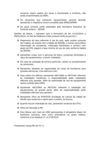 carnaval, sejam usados por bares e lanchonetes e similares, não
serão encaminhados ao DDPC.
 Os camarotes que utilizarem equipamentos sonoros deverão
apresentar o respectivo alvará concedido pela SMAS/SEMAM.
 Os casos omissos serão analisados pela Secretaria Executiva de
Controle Urbano – SECON.
Desfiles de blocos – ingressar com o formulário do dia 11/12/2014 a
09/01/2015, no site da Prefeitura (http://www2.recife.pe.gov.br/):
 Pagamento da taxa referente à uso do solo, após analise conjunta
dos órgãos, de acordo com a tabela da SECON, o evento comunitário
(associação de moradores, instituição filantrópica e similar) com
apoio da PCR, pagará a taxa mínima de uso do solo conforme tabela
da SECON;
 Apresentar croqui com o percurso do bloco, constando dimensões e
tipos de equipamentos, a serem instalados.
 Em caso de utilização de terreno particular, utilizar os procedimentos
de camarotes;
 Apresentar atestado de regularidade do corpo de bombeiros para
grandes estruturas, trios elétricos e etc;
 Caso utilize trio elétrico, apresentar ART/CREA ou RRT/CAU referente
às instalações mecânicas, e responsabilidade pelas instalações
elétricas e/ou gerador. Além de autorização de uso de equipamento
sonoro emitido pela SMAS.
 Apresentar ART/CREA ou RRT/CAU referente à instalação dos
equipamentos de grande porte, além de responsabilidade pelas
instalações elétricas e/ou gerador;
 Apresentar ofício da PCR/FCCR (fundação de cultura da cidade do
Recife) que comprove o apoio para o evento, se houver;
 Quando houver interdição de vias, apresentar anuência da CTTU;
 Ofício de liberação à PM.
 Para Blocos com mais de 1000 participantes é obrigatório dispor de
banheiros químicos, bem como ambulância ou posto médico,
conforme a Lei estadual n° 14.133/2010.
Praticáveis/ House Mix de TV´s:
 