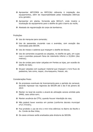  Apresentar ART/CREA ou RRT/CAU referente à instalação dos
equipamentos, além de responsabilidade pelas instalações elétricas
e/ou gerador;
 Apresentar em planta, fornecida pela SECULT, onde mostre a
localização do equipamento para o desfile do galo e bairro do recife;
 Atestado de regularização do corpo de bombeiros.
Proibições
 Uso de marquise para camarote;
 Uso de passarelas cruzando ruas e avenidas, com exceção das
licenciadas pela SECON.
 Uso de mesas e cadeiras que impeçam o desfile de blocos;
 Uso de camarotes ocupando as calçadas, no desfile do galo, em cujas
ruas e avenidas possuam faixa de rolamento inferior a 10,00m (dez
metros);
 Uso de cordas para isolar calçadas em frentes as lojas, por ocasião do
desfile do Galo;
 Ocupar calçadas com qualquer material que impeçam o livre fluxo de
pedestres, tais como, isopor, churrasqueira, freezer, etc.
Considerações finais:
 Os processos eventuais de licenciamento,para o período de carnaval,
deverão ingressar nas regionais da SECON até o dia 9 de janeiro de
2015
 Manter no local do evento o alvará de utilização sonora emitido pela
SMAS, caso utilize som;
 Manter anuência da CTTU, quando houver interdição de vias;
 Não poderá haver eventos em pontes (conforme decreto municipal
nº17.777/97);
 Fica proibido o uso de trio e mini trios elétricos no Bairro do Recife e
Av. Conde da Boa Vista;
 Os casos omissos serão analisados pela diretoria da SECON.
 