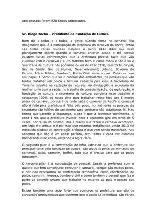 Ano passado foram 820 blocos cadastrados.
Sr. Diego Rocha – Presidente da Fundação de Cultura
Bom dia a todos e a todas, a gente quando pensa no carnaval fica
imaginando qual é a participação da prefeitura no carnaval do Recife, então
são feitas varias reuniões inclusive a gente pode dizer que esse
planejamento ocorre quando o carnaval anterior acaba e até porque
existem varias contratrações que a prefeitura precisa fazer que vão
culminar com o carnaval e é um trabalho feito a várias mãos e não é só a
Secretaria de Cultura não podemos deixar de citar CTTU, Guarda Municipal,
Sec de Saúde, Sec da Mulher, Desenvolvimento Urbano, Governo do
Estado, Policia Militar, Bombeiro, Polícia Civil, entre outros. Cada um com
seu papel. A Secon que faz o controle dos ambulantes, de pessoas que vão
tentar trabalhar um pouco e tem um cadastro para eles. A Secretaria de
Turismo trabalha na captação de recursos, na divulgação, a secretaria da
mulher junto com a saúde, no trabalho de conscientização, de exploração. A
fundação de cultura e secretaria de cultura coordena esse trabalho e
colocamos 100% do nosso time para trabalhar nesse foco uns 6 meses
antes do carnaval, porque é de onde parte o carnaval de Recife, o carnaval
não é feito pela prefeitura é feito pelo povo, normalmente as pessoas da
secretaria são foliões de carteirinha caso contrario não estaríamos lá. Mas
temos que garantir a segurança, a paz e que a economia movimente. A
cada 1 real que a prefeitura investe, para a economia gira em torno de 5
vezes, por causa do turismo. Dos 3 pilares que fazem o carnaval acontecer,
um lado é o artista e é por isso que estamos trabalhando desde 2013 foi
instituído o edital de contratação artística e isso vem sendo melhorado, nos
sabemos que não é um edital perfeito, tem falhas e cada vez estamos
melhorando esse edital, deixando a regra clara.
O segundo pilar é a contratação de infra estrutura que a prefeitura faz
principalmente pela fundação de cultura, são todos os polos de animação de
carnaval, palco, camarim, buffet, tudo que é preciso para que os polos
funcionem.
O terceiro pilar é a contratação de pessoal. Jamais a prefeitura com o
quadro que tem conseguiria executar o carnaval, porque são muitos polos,
e por isso precisamos de contratação temporária, como coordenação de
palco, camarim, limpeza, bombeiro civil e como também o pessoal que faz a
parte de controle urbano que trabalha no entorno do polo e acesso aos
polos.
Existe também uma ação forte que acontece na prefeitura que são os
concursos carnavalescos que ocorrem com o apoio da prefeitura, são várias
 