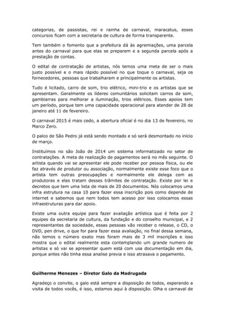 categorias, de passistas, rei e rainha de carnaval, maracatus, esses
concursos ficam com a secretaria de cultura de forma transparente.
Tem também o fomento que a prefeitura dá às agremiações, uma parcela
antes do carnaval para que elas se preparem e a segunda parcela após a
prestação de contas.
O edital de contratação de artistas, nós temos uma meta de ser o mais
justo possível e o mais rápido possível no que toque o carnaval, seja os
fornecedores, pessoas que trabalharam e principalmente os artistas.
Tudo é licitado, carro de som, trio elétrico, mini-trio e os artistas que se
apresentam. Geralmente os líderes comunitários solicitam carros de som,
gambiarras para melhorar a iluminação, trios elétricos. Esses apoios tem
um período, porque tem uma capacidade operacional para atender de 28 de
janeiro até 11 de fevereiro.
O carnaval 2015 é mais cedo, a abertura oficial é no dia 13 de fevereiro, no
Marco Zero.
O palco de São Pedro já está sendo montado e só será desmontado no início
de março.
Instituímos no são João de 2014 um sistema informatizado no setor de
contratações. A meta de realização de pagamentos será no mês seguinte. O
artista quando vai se apresentar ele pode receber por pessoa física, ou ele
faz através de produtor ou associação, normalmente existe esse foco que o
artista tem outras preocupações e normalmente ele delega com as
produtoras e elas tratam desses trâmites de contratação. Existe por lei e
decretos que tem uma lista de mais de 20 documentos. Nós colocamos uma
infra estrutura na casa 10 para fazer essa inscrição pois como depende de
internet e sabemos que nem todos tem acesso por isso colocamos essas
infraestruturas para dar apoio.
Existe uma outra equipe para fazer avaliação artística que é feita por 2
equipes da secretaria de cultura, da fundação e do conselho municipal, e 2
representantes da sociedade, essas pessoas vão receber o release, o CD, o
DVD, pen drive, o que for para fazer essa avaliação, no final dessa semana,
não temos o número exato mas foram mais de 3 mil inscrições e isso
mostra que o edital realmente esta contemplando um grande numero de
artistas e só vai se apresentar quem está com usa documentação em dia,
porque antes não tinha essa analise previa e isso atrasava o pagamento.
Guilherme Menezes – Diretor Galo da Madrugada
Agradeço o convite, o galo está sempre a disposição de todos, esperando a
visita de todos vocês, é isso, estamos aqui à disposição. Olha o carnaval de
 