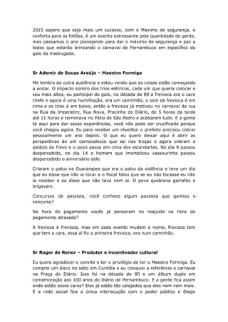 2015 espero que seja mais um sucesso, com o Maximo de segurança, e
conforto para os foliões, é um evento estressante pela quantidade de gente,
mas passamos o ano planejando para dar o máximo de segurança e paz a
todos que estarão brincando o carnaval de Pernambuco em específico do
galo da madrugada.
Sr Ademir de Souza Araújo – Maestro Formiga
Me lembro da outra audiência e estou vendo que as coisas estão começando
a andar. O impacto sonoro dos trios elétricos, cada um que queria colocar o
seu mais altos, eu participei do galo, na década de 80 a frevioca era o caro
chefe e agora é uma humilhação, era um caminhão, o som da frevioca é em
cima e os trios é em baixo, então a frevioca já motivou no carnaval de rua
na Rua da Imperatirz, Rua Nova, Pracinha do Diário, de 5 horas da tarde
até 11 horas e terminava no Pátio de São Pedro e acabaram tudo. E a gente
tá aqui para dar essas experiências, você não pode ser crucificado porque
você chegou agora. Eu para receber um réveillon o prefeito precisou cobrar
pessoalmente um ano depois. O que eu quero deixar aqui é abrir as
perspectivas de um carnavalesco que sai nas troças e agora criaram o
palácio do frevo e o povo passa em cima dos estandartes. No dia 9 passou
despercebido, no dia 14 o homem que imortalizou vassourinha passou
despercebido o aniversário dele.
Criaram o palco na Guararapes que era o palco da violência e teve um dia
que eu disse que não ia tocar e o fiscal falou que se eu não tocasse eu não
ia receber e eu disse que não tava nem ai. O povo quebrava garrafas e
brigavam.
Concursos de passista, você conhece algum passista que ganhou o
concurso?
Na hora do pagamento vocês já pensaram no reajuste na hora do
pagamento atrasado?
A frevioca é frevioca, mas em cada evento mudam o nome, frevioca tem
que tem a cara, essa aí foi a primeira frevioca, era num caminhão.
Sr Roger de Renor – Produtor e incentivador cultural
Eu quero agradecer o convite e ter o privilégio de ter o Maestro Formiga. Eu
comprei um disco no sebo em Curitiba e eu coloquei a referência o carnaval
na Praça do Diário. Isso foi na década de 80 e um álbum duplo em
comemoração aos 100 anos do Diário de Pernambuco. E a gente fica assim
onde estão esses caras? Eles já estão tão calejados que eles nem vem mais.
E a rede social fica a única interlocução com o poder público e Diego
 