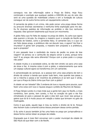 conseguiu nos dar informação sobre a Praça do Diário. Hoje ficou
combinado e acertado que qualquer pedido a DIRCON de uso do solo não
será só uma questão de mobilidade urbana e sim a fundação de cultura
consegue ver de outra forma como um equipamento cultural.
O camarote da globo é um crime, não pode cercar uma praça dessa forma
eu procurei diversas secretarias e nenhuma tinha explicação para me dar.
Eu fiz diversos pedidos de informação ao prefeito e não tive nenhuma
resposta. Eles ignoram totalmente que houve um movimento.
A globo falou que foi falta de espaço na praça do diário. Eu acho que agora
eles querem o Arruda. Eu imagino o maestro ouvir o coração de Recife ser
chamado de futebol, como o jornalista falou. O camarote saiu e o que vai
ser feito dessa praça, a prefeitura não vai discutir isso, e agora? Vai ficar a
imundice? A gente tem proposta, o maestro tem proposta e a prefeitura,
qual a proposta?
O ano passado teve o escândalo da marca do pezão na praia de boa
viagem? Já pensou se o camburão da alegria cercar a praia, porque teria
isso? E as praças não seria diferente? Porque com a praia pode e a praça
não pode?
A cidade mudou e a sociedade cobra, se não tem direito vai para uma casa
de show e faz. A mesma coisa é com a globo, o estacionamento que seria
um espaço cultural agora se transformou em um camarote.
A camarotização do carnaval, se a pessoa tem uma casa própria ele tem o
direito de colocar a banda que quiser tudo bem, mas quando isso passa a
ser a máxima e passa a ter incentivo da prefeitura aí se tem que ir atrás,
por que a Praça do Diário tinha que ficar com a globo?
A cidade vai ser loteada? São 3 andares de luxo e riqueza para poucos, quer
fazer uma coisa com luxo e riqueza alugue o prédio da Maurício de Nassau
A Praça Sérgio Loreto é a mais linda que a gente tem aqui no Recife, a mais
romântica, tem ponte, tem coreto, e fica no coração do galo e ela fica
climatizada só para o pessoal do galo e eles tem que rever isso porque a
galera que tá lá é muito pouca em relação a todos que brincam no galo da
madrugada.
Como é que pode, aquele lago é meu eu tenho o direito de tá lá. Porque
eles fecham tudo e amanhã outros blocos precisam dessa contra partida.
O Eu acho é pouco também já fez uma festa na praça por jurisprudência e
dessa forma vamos lotear as praças da cidade.
Engraçado que é mais fácil conversar com o poder municipal da cidade de
São Paulo do que falar com o de Recife.
 