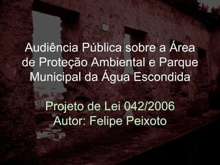 Audiência Pública sobre a Área de Proteção Ambiental e Parque Municipal da Água Escondida Projeto de Lei 042/2006 Autor: Felipe Peixoto 