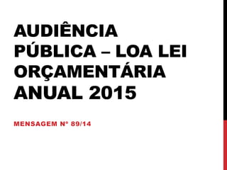AUDIÊNCIA 
PÚBLICA – LOA LEI 
ORÇAMENTÁRIA 
ANUAL 2015 
MENSAGEM Nº 89/14 
 