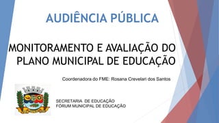 AUDIÊNCIA PÚBLICA
MONITORAMENTO E AVALIAÇÃO DO
PLANO MUNICIPAL DE EDUCAÇÃO
SECRETARIA DE EDUCAÇÃO
FÓRUM MUNICIPAL DE EDUCAÇÃO
Coordenadora do FME: Rosana Crevelari dos Santos
 