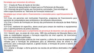 12.5 Criar, em parcerias com instituições financeiras, programas de financiamento para
aquisição de computadores para professores e de softwares educacionais.
12.6 Criar o Centro de Formação em Serviço dos profissionais da educação da Rede Pública
de Ensino;
12.9 Criar, mediante lei específica, abono anual para compra de matérias e equipamentos
para o aperfeiçoamento da prática docente.
Estratégias que versam para o cumprimento do percentual de docentes com pós-graduação
12.1 – Criação do Plano de Saúde do Servidor;
12.7 – Garantia da Aposentadoria Integral para os Profissionais da Educação;
12.8 –Extensão das gratificações aos funcionários contratados. Essa estratégia se
refere especificamente ao “Adicional de Formação Intelectual”.
12.2- Garantir que, no prazo de cinco anos, 100% dos professores da Educação Básica (em
todas as modalidades) possuam a formação especifica de nível superior, de licenciatura
plena em instituições qualificadas.
12.3- Propor às instituições públicas de nível superior, a oferta de cursos de especialização
voltados para a formação de professores para as diferentes áreas de ensino e, em
particular, para a educação especial, a gestão escolar, a formação de jovens e adultos e a
educação infantil.
12.4- Ampliar e divulgar a oferta gratuita nas escolas de periódicos destinados à formação
pedagógica
Estratégias que necessitam de esforços:
Estratégias que versam sobre o financiamento e concessões para o aperfeiçoamento da
prática
 
