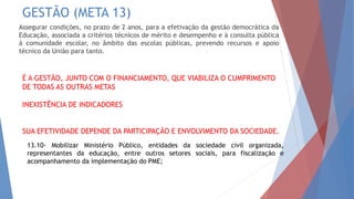 GESTÃO (META 13)
Assegurar condições, no prazo de 2 anos, para a efetivação da gestão democrática da
Educação, associada a critérios técnicos de mérito e desempenho e à consulta pública
à comunidade escolar, no âmbito das escolas públicas, prevendo recursos e apoio
técnico da União para tanto.
É A GESTÃO, JUNTO COM O FINANCIAMENTO, QUE VIABILIZA O CUMPRIMENTO
DE TODAS AS OUTRAS METAS
INEXISTÊNCIA DE INDICADORES
SUA EFETIVIDADE DEPENDE DA PARTICIPAÇÃO E ENVOLVIMENTO DA SOCIEDADE.
13.10- Mobilizar Ministério Público, entidades da sociedade civil organizada,
representantes da educação, entre outros setores sociais, para fiscalização e
acompanhamento da implementação do PME;
 