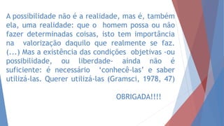 A possibilidade não é a realidade, mas é, também
ela, uma realidade: que o homem possa ou não
fazer determinadas coisas, isto tem importância
na valorização daquilo que realmente se faz.
(...) Mas a existência das condições objetivas -ou
possibilidade, ou liberdade- ainda não é
suficiente: é necessário ‘conhecê-las’ e saber
utilizá-las. Querer utilizá-las (Gramsci, 1978, 47)
OBRIGADA!!!!
 