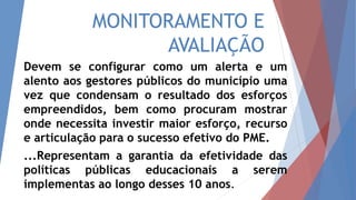 MONITORAMENTO E
AVALIAÇÃO
Devem se configurar como um alerta e um
alento aos gestores públicos do município uma
vez que condensam o resultado dos esforços
empreendidos, bem como procuram mostrar
onde necessita investir maior esforço, recurso
e articulação para o sucesso efetivo do PME.
...Representam a garantia da efetividade das
políticas públicas educacionais a serem
implementas ao longo desses 10 anos.
 