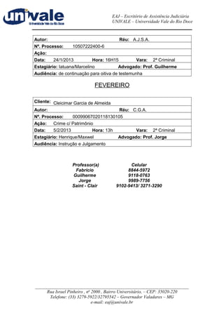 EAJ – Escritório de Assistência Judiciária 
UNIVALE – Universidade Vale do Rio Doce 
Autor: Réu: A.J.S.A. 
Nº. Processo: 10507222400-6 
Ação: 
Data: 24/1/2013 Hora: 16H15 Vara: 2ª Criminal 
Estagiário: Iatuana/Marcelino Advogado: Prof. Guilherme 
Audiência: de continuação para oitiva de testemunha 
FEVEREIRO 
Cliente: Cleicimar Garcia de Almeida 
Autor: Réu: C.G.A. 
Nº. Processo: 00099067020118130105 
Ação: Crime c/ Patrimônio 
Data: 5/2/2013 Hora: 13h Vara: 2ª Criminal 
Estagiário: Henrique/Maxwel Advogado: Prof. Jorge 
Audiência: Instrução e Julgamento 
Professor(a) Celular 
Fabrício 8844-5972 
Guilherme 9118-0763 
Jorge 9989-7756 
Saint - Clair 9102-9413/ 3271-3290 
____________________________________________________________________ 
Rua Israel Pinheiro , no 2000 , Bairro Universitário, – CEP: 35020-220 
Telefone: (33) 3279-5922/32795542 – Governador Valadares – MG 
e-mail: eaj@univale.br 
