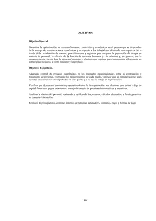  
                                                                                                                   




                                                OBJETIVOS


Objetivo General.

Garantizar la optimización de recursos humanos, materiales y económicos en el proceso que se desprenden
de la entrega de remuneraciones económicas y en especie a los trabajadores dentro de una organización, a
través de la evaluación de normas, procedimientos y registros para asegurar la prevención de riesgos en
materia de personal, la eficacia de la función de recursos humanos y de nóminas y, en general, que la
empresa cuenta con un área de recursos humanos y nóminas que requiere para instrumentar eficazmente su
estrategia de negocio, a corto, mediano y largo plazo.

Objetivos Específicos.

Adecuado control de procesos establecidos en los manuales organizacionales sobre la contratación y
tratamiento de personal, respetando los requerimientos de cada puesto, verificar que las remuneraciones sean
acordes a las funciones desempeñadas en cada puesto y a su vez se refleje en la producción.

Verificar que el personal contratado y operativo dentro de la organización sea el mismo para evitar la fuga de
capital financiero, pagos inexistentes, manejo incorrecto de puestos administrativos y operativos.

Analizar la nómina del personal, revisando y verificando los procesos, cálculos efectuados, a fin de garantizar
su correcta elaboración.

Revisión de presupuestos, controles internos de personal, tabuladores, contratos, pagos y formas de pago.




                                                      10 

 
 