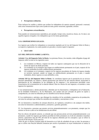  
                                                                                                               




       •   Percepciones ordinarias.

Éstas incluyen los sueldos o salarios que reciben los trabajadores de manera semanal, quincenal o mensual,
entre otras remuneraciones fijas como ayudas de renta, prima vacacional, aguinaldo, etcétera.

       •   Percepciones extraordinarias.

Éstas pueden ser remuneraciones esporádicas; por ejemplo, tiempo extra, incentivos, bonos, etc. Es decir, son
aquellos ingresos otorgados a los trabajadores que no los tienen garantizados.


3.11.4 DISPOSICIONES LEGALES.

Los ingresos que reciben los trabajadores se encuentran regulados por la Ley del Impuesto Sobre la Renta y
su respectivo reglamento, los cuales pueden ser gravados o exentos según lo siguiente:

       •   GRAVADO

LEY DEL IMPUESTO SOBRE LA RENTA.

Artículo 1 Ley del Impuesto Sobre la Renta. Las personas físicas y las morales, están obligadas al pago del
impuesto sobre la renta en los siguientes casos:

      I.   Los residentes en México, respecto de todos sus ingresos cualesquiera que sea la ubicación de la
           fuente de riqueza de donde procedan.
     II.   Los residentes en el extranjero que tengan un establecimiento permanente en el país, respecto de los
           ingresos atribuibles ha dicho establecimiento permanente.
    III.   Los residentes en el extranjero, respecto de los ingresos procedentes de fuentes de riqueza situadas
           en territorio nacional, cuando no tengan un establecimiento permanente en el país, o cuando
           teniéndolo, dichos ingresos no sean atribuibles a éste.

Artículo 110 Ley del Impuesto Sobre la Renta. Se consideran ingresos por la prestación de un servicio
personal subordinado, los salarios y demás prestaciones que deriven de una relación laboral, incluyendo la
participación de los trabajadores en las utilidades de las empresas y las prestaciones percibidas como
consecuencia de la terminación de la relación laboral. Para los efectos de este impuesto, se asimilan a estos
ingresos los siguientes:

I. Las remuneraciones y demás prestaciones, obtenidas por los funcionarios y trabajadores de la Federación,
de las Entidades Federativas y de los Municipios, aun cuando sean por concepto de gastos no sujetos a
comprobación, así como los obtenidos por los miembros de las fuerzas armadas.

II. Los rendimientos y anticipos, que obtengan los miembros de las sociedades cooperativas de producción,
así como los anticipos que reciban los miembros de sociedades y asociaciones civiles.

III. Los honorarios a miembros de consejos directivos, de vigilancia, consultivos o de cualquier otra índole,
así como los honorarios a administradores, comisarios y gerentes generales.

IV. Los honorarios a personas que presten servicios preponderantemente a un prestatario, siempre que los
mismos se lleven a cabo en las instalaciones de este último.

Para los efectos del párrafo anterior, se entiende que una persona presta servicios preponderantemente a un
prestatario, cuando los ingresos que hubiera percibido de dicho prestatario en el año de calendario inmediato
anterior, representen más del 50% del total de los ingresos obtenidos por los conceptos a que se refiere la
fracción II del artículo 120 de esta Ley.
Antes de que se efectúe el primer pago de honorarios en el año de calendario de que se trate, las personas a
que se refiere esta fracción deberán comunicar por escrito al prestatario en cuyas instalaciones se realice la

                                                      101 

 
 