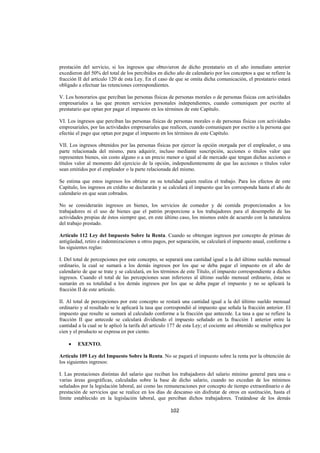  
                                                                                                                  




prestación del servicio, si los ingresos que obtuvieron de dicho prestatario en el año inmediato anterior
excedieron del 50% del total de los percibidos en dicho año de calendario por los conceptos a que se refiere la
fracción II del artículo 120 de esta Ley. En el caso de que se omita dicha comunicación, el prestatario estará
obligado a efectuar las retenciones correspondientes.

V. Los honorarios que perciban las personas físicas de personas morales o de personas físicas con actividades
empresariales a las que presten servicios personales independientes, cuando comuniquen por escrito al
prestatario que optan por pagar el impuesto en los términos de este Capítulo.

VI. Los ingresos que perciban las personas físicas de personas morales o de personas físicas con actividades
empresariales, por las actividades empresariales que realicen, cuando comuniquen por escrito a la persona que
efectúe el pago que optan por pagar el impuesto en los términos de este Capítulo.

VII. Los ingresos obtenidos por las personas físicas por ejercer la opción otorgada por el empleador, o una
parte relacionada del mismo, para adquirir, incluso mediante suscripción, acciones o títulos valor que
representen bienes, sin costo alguno o a un precio menor o igual al de mercado que tengan dichas acciones o
títulos valor al momento del ejercicio de la opción, independientemente de que las acciones o títulos valor
sean emitidos por el empleador o la parte relacionada del mismo.

Se estima que estos ingresos los obtiene en su totalidad quien realiza el trabajo. Para los efectos de este
Capítulo, los ingresos en crédito se declararán y se calculará el impuesto que les corresponda hasta el año de
calendario en que sean cobrados.

No se considerarán ingresos en bienes, los servicios de comedor y de comida proporcionados a los
trabajadores ni el uso de bienes que el patrón proporcione a los trabajadores para el desempeño de las
actividades propias de éstos siempre que, en este último caso, los mismos estén de acuerdo con la naturaleza
del trabajo prestado.

Artículo 112 Ley del Impuesto Sobre la Renta. Cuando se obtengan ingresos por concepto de primas de
antigüedad, retiro e indemnizaciones u otros pagos, por separación, se calculará el impuesto anual, conforme a
las siguientes reglas:

I. Del total de percepciones por este concepto, se separará una cantidad igual a la del último sueldo mensual
ordinario, la cual se sumará a los demás ingresos por los que se deba pagar el impuesto en el año de
calendario de que se trate y se calculará, en los términos de este Título, el impuesto correspondiente a dichos
ingresos. Cuando el total de las percepciones sean inferiores al último sueldo mensual ordinario, éstas se
sumarán en su totalidad a los demás ingresos por los que se deba pagar el impuesto y no se aplicará la
fracción II de este artículo.

II. Al total de percepciones por este concepto se restará una cantidad igual a la del último sueldo mensual
ordinario y al resultado se le aplicará la tasa que correspondió al impuesto que señala la fracción anterior. El
impuesto que resulte se sumará al calculado conforme a la fracción que antecede. La tasa a que se refiere la
fracción II que antecede se calculará dividiendo el impuesto señalado en la fracción I anterior entre la
cantidad a la cual se le aplicó la tarifa del artículo 177 de esta Ley; el cociente así obtenido se multiplica por
cien y el producto se expresa en por ciento.

    •    EXENTO.

Artículo 109 Ley del Impuesto Sobre la Renta. No se pagará el impuesto sobre la renta por la obtención de
los siguientes ingresos:

I. Las prestaciones distintas del salario que reciban los trabajadores del salario mínimo general para una o
varias áreas geográficas, calculadas sobre la base de dicho salario, cuando no excedan de los mínimos
señalados por la legislación laboral, así como las remuneraciones por concepto de tiempo extraordinario o de
prestación de servicios que se realice en los días de descanso sin disfrutar de otros en sustitución, hasta el
límite establecido en la legislación laboral, que perciban dichos trabajadores. Tratándose de los demás

                                                      102 

 
 