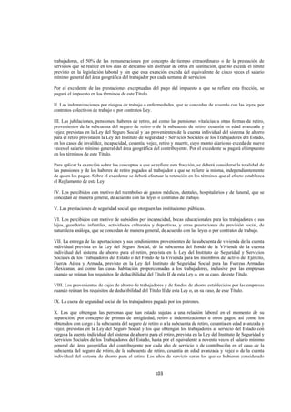  
                                                                                                                   




trabajadores, el 50% de las remuneraciones por concepto de tiempo extraordinario o de la prestación de
servicios que se realice en los días de descanso sin disfrutar de otros en sustitución, que no exceda el límite
previsto en la legislación laboral y sin que esta exención exceda del equivalente de cinco veces el salario
mínimo general del área geográfica del trabajador por cada semana de servicios.

Por el excedente de las prestaciones exceptuadas del pago del impuesto a que se refiere esta fracción, se
pagará el impuesto en los términos de este Título.

II. Las indemnizaciones por riesgos de trabajo o enfermedades, que se concedan de acuerdo con las leyes, por
contratos colectivos de trabajo o por contratos Ley.

III. Las jubilaciones, pensiones, haberes de retiro, así como las pensiones vitalicias u otras formas de retiro,
provenientes de la subcuenta del seguro de retiro o de la subcuenta de retiro, cesantía en edad avanzada y
vejez, previstas en la Ley del Seguro Social y las provenientes de la cuenta individual del sistema de ahorro
para el retiro prevista en la Ley del Instituto de Seguridad y Servicios Sociales de los Trabajadores del Estado,
en los casos de invalidez, incapacidad, cesantía, vejez, retiro y muerte, cuyo monto diario no exceda de nueve
veces el salario mínimo general del área geográfica del contribuyente. Por el excedente se pagará el impuesto
en los términos de este Título.

Para aplicar la exención sobre los conceptos a que se refiere esta fracción, se deberá considerar la totalidad de
las pensiones y de los haberes de retiro pagados al trabajador a que se refiere la misma, independientemente
de quien los pague. Sobre el excedente se deberá efectuar la retención en los términos que al efecto establezca
el Reglamento de esta Ley.

IV. Los percibidos con motivo del reembolso de gastos médicos, dentales, hospitalarios y de funeral, que se
concedan de manera general, de acuerdo con las leyes o contratos de trabajo.

V. Las prestaciones de seguridad social que otorguen las instituciones públicas.

VI. Los percibidos con motivo de subsidios por incapacidad, becas educacionales para los trabajadores o sus
hijos, guarderías infantiles, actividades culturales y deportivas, y otras prestaciones de previsión social, de
naturaleza análoga, que se concedan de manera general, de acuerdo con las leyes o por contratos de trabajo.

VII. La entrega de las aportaciones y sus rendimientos provenientes de la subcuenta de vivienda de la cuenta
individual prevista en la Ley del Seguro Social, de la subcuenta del Fondo de la Vivienda de la cuenta
individual del sistema de ahorro para el retiro, prevista en la Ley del Instituto de Seguridad y Servicios
Sociales de los Trabajadores del Estado o del Fondo de la Vivienda para los miembros del activo del Ejército,
Fuerza Aérea y Armada, previsto en la Ley del Instituto de Seguridad Social para las Fuerzas Armadas
Mexicanas, así como las casas habitación proporcionadas a los trabajadores, inclusive por las empresas
cuando se reúnan los requisitos de deducibilidad del Título II de esta Ley o, en su caso, de este Título.

VIII. Los provenientes de cajas de ahorro de trabajadores y de fondos de ahorro establecidos por las empresas
cuando reúnan los requisitos de deducibilidad del Título II de esta Ley o, en su caso, de este Título.

IX. La cuota de seguridad social de los trabajadores pagada por los patrones.

X. Los que obtengan las personas que han estado sujetas a una relación laboral en el momento de su
separación, por concepto de primas de antigüedad, retiro e indemnizaciones u otros pagos, así como los
obtenidos con cargo a la subcuenta del seguro de retiro o a la subcuenta de retiro, cesantía en edad avanzada y
vejez, previstas en la Ley del Seguro Social y los que obtengan los trabajadores al servicio del Estado con
cargo a la cuenta individual del sistema de ahorro para el retiro, prevista en la Ley del Instituto de Seguridad y
Servicios Sociales de los Trabajadores del Estado, hasta por el equivalente a noventa veces el salario mínimo
general del área geográfica del contribuyente por cada año de servicio o de contribución en el caso de la
subcuenta del seguro de retiro, de la subcuenta de retiro, cesantía en edad avanzada y vejez o de la cuenta
individual del sistema de ahorro para el retiro. Los años de servicio serán los que se hubieran considerado


                                                      103 

 
 