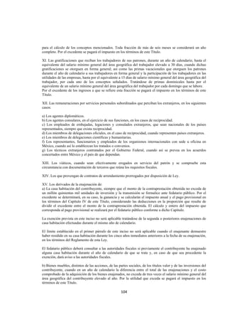  
                                                                                                                   




para el cálculo de los conceptos mencionados. Toda fracción de más de seis meses se considerará un año
completo. Por el excedente se pagará el impuesto en los términos de este Título.

XI. Las gratificaciones que reciban los trabajadores de sus patrones, durante un año de calendario, hasta el
equivalente del salario mínimo general del área geográfica del trabajador elevado a 30 días, cuando dichas
gratificaciones se otorguen en forma general; así como las primas vacacionales que otorguen los patrones
durante el año de calendario a sus trabajadores en forma general y la participación de los trabajadores en las
utilidades de las empresas, hasta por el equivalente a 15 días de salario mínimo general del área geográfica del
trabajador, por cada uno de los conceptos señalados. Tratándose de primas dominicales hasta por el
equivalente de un salario mínimo general del área geográfica del trabajador por cada domingo que se labore.
Por el excedente de los ingresos a que se refiere esta fracción se pagará el impuesto en los términos de este
Título.

XII. Las remuneraciones por servicios personales subordinados que perciban los extranjeros, en los siguientes
casos:

a) Los agentes diplomáticos.
b) Los agentes consulares, en el ejercicio de sus funciones, en los casos de reciprocidad.
c) Los empleados de embajadas, legaciones y consulados extranjeros, que sean nacionales de los países
representados, siempre que exista reciprocidad.
d) Los miembros de delegaciones oficiales, en el caso de reciprocidad, cuando representen países extranjeros.
e) Los miembros de delegaciones científicas y humanitarias.
f) Los representantes, funcionarios y empleados de los organismos internacionales con sede u oficina en
México, cuando así lo establezcan los tratados o convenios.
g) Los técnicos extranjeros contratados por el Gobierno Federal, cuando así se prevea en los acuerdos
concertados entre México y el país de que dependan.

XIII. Los viáticos, cuando sean efectivamente erogados en servicio del patrón y se compruebe esta
circunstancia con documentación de terceros que reúna los requisitos fiscales.

XIV. Los que provengan de contratos de arrendamiento prorrogados por disposición de Ley.

XV. Los derivados de la enajenación de:
a) La casa habitación del contribuyente, siempre que el monto de la contraprestación obtenida no exceda de
un millón quinientas mil unidades de inversión y la transmisión se formalice ante fedatario público. Por el
excedente se determinará, en su caso, la ganancia y se calcularán el impuesto anual y el pago provisional en
los términos del Capítulo IV de este Título, considerando las deducciones en la proporción que resulte de
dividir el excedente entre el monto de la contraprestación obtenida. El cálculo y entero del impuesto que
corresponda al pago provisional se realizará por el fedatario público conforme a dicho Capítulo.

La exención prevista en este inciso no será aplicable tratándose de la segunda o posteriores enajenaciones de
casa habitación efectuadas durante el mismo año de calendario.

El límite establecido en el primer párrafo de este inciso no será aplicable cuando el enajenante demuestre
haber residido en su casa habitación durante los cinco años inmediatos anteriores a la fecha de su enajenación,
en los términos del Reglamento de esta Ley.

El fedatario público deberá consultar a las autoridades fiscales si previamente el contribuyente ha enajenado
alguna casa habitación durante el año de calendario de que se trate y, en caso de que sea procedente la
exención, dará aviso a las autoridades fiscales.

b) Bienes muebles, distintos de las acciones, de las partes sociales, de los títulos valor y de las inversiones del
contribuyente, cuando en un año de calendario la diferencia entre el total de las enajenaciones y el costo
comprobado de la adquisición de los bienes enajenados, no exceda de tres veces el salario mínimo general del
área geográfica del contribuyente elevado al año. Por la utilidad que exceda se pagará el impuesto en los
términos de este Título.

                                                       104 

 
 