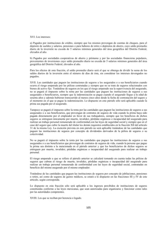  
                                                                                                                 




XVI. Los intereses:

a) Pagados por instituciones de crédito, siempre que los mismos provengan de cuentas de cheques, para el
depósito de sueldos y salarios, pensiones o para haberes de retiro o depósitos de ahorro, cuyo saldo promedio
diario de la inversión no exceda de 5 salarios mínimos generales del área geográfica del Distrito Federal,
elevados al año.

b) Pagados por sociedades cooperativas de ahorro y préstamo y por las sociedades financieras populares,
provenientes de inversiones cuyo saldo promedio diario no exceda de 5 salarios mínimos generales del área
geográfica del Distrito Federal, elevados al año.

Para los efectos de esta fracción, el saldo promedio diario será el que se obtenga de dividir la suma de los
saldos diarios de la inversión entre el número de días de ésta, sin considerar los intereses devengados no
pagados.

XVII. Las cantidades que paguen las instituciones de seguros a los asegurados o a sus beneficiarios cuando
ocurra el riesgo amparado por las pólizas contratadas y siempre que no se trate de seguros relacionados con
bienes de activo fijo. Tratándose de seguros en los que el riesgo amparado sea la supervivencia del asegurado,
no se pagará el impuesto sobre la renta por las cantidades que paguen las instituciones de seguros a sus
asegurados o beneficiarios, siempre que la indemnización se pague cuando el asegurado llegue a la edad de
sesenta años y además hubieran transcurrido al menos cinco años desde la fecha de contratación del seguro y
el momento en el que se pague la indemnización. Lo dispuesto en este párrafo sólo será aplicable cuando la
prima sea pagada por el asegurado.

Tampoco se pagará el impuesto sobre la renta por las cantidades que paguen las instituciones de seguros a sus
asegurados o a sus beneficiarios, que provengan de contratos de seguros de vida cuando la prima haya sido
pagada directamente por el empleador en favor de sus trabajadores, siempre que los beneficios de dichos
seguros se entreguen únicamente por muerte, invalidez, pérdidas orgánicas o incapacidad del asegurado para
realizar un trabajo personal remunerado de conformidad con las leyes de seguridad social y siempre que en el
caso del seguro que cubre la muerte del titular los demás requisitos establecidos en la fracción XII del artículo
31 de la misma Ley. La exención prevista en este párrafo no será aplicable tratándose de las cantidades que
paguen las instituciones de seguros por concepto de dividendos derivados de la póliza de seguros o su
colectividad.

No se pagará el impuesto sobre la renta por las cantidades que paguen las instituciones de seguros a sus
asegurados o a sus beneficiarios que provengan de contratos de seguros de vida, cuando la persona que pague
la prima sea distinta a la mencionada en el párrafo anterior y que los beneficiarios de dichos seguros se
entreguen por muerte, invalidez, pérdidas orgánicas o incapacidad del asegurado para realizar un trabajo
personal.

El riesgo amparado a que se refiere el párrafo anterior se calculará tomando en cuenta todas las pólizas de
seguros que cubran el riesgo de muerte, invalidez, pérdidas orgánicas o incapacidad del asegurado para
realizar un trabajo personal remunerado de conformidad con las leyes de seguridad social, contratadas en
beneficio del mismo asegurado por el mismo empleador.

Tratándose de las cantidades que paguen las instituciones de seguros por concepto de jubilaciones, pensiones
o retiro, así como de seguros de gastos médicos, se estará a lo dispuesto en las fracciones III y IV de este
artículo, según corresponda.

Lo dispuesto en esta fracción sólo será aplicable a los ingresos percibidos de instituciones de seguros
constituidas conforme a las leyes mexicanas, que sean autorizadas para organizarse y funcionar como tales
por las autoridades competentes.

XVIII. Los que se reciban por herencia o legado.


                                                      105 

 
 