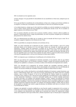  
                                                                                                               




XIX. Los donativos en los siguientes casos:

a) Entre cónyuges o los que perciban los descendientes de sus ascendientes en línea recta, cualquiera que sea
su monto.

b) Los que perciban los ascendientes de sus descendientes en línea recta, siempre que los bienes recibidos no
se enajenen o se donen por el ascendiente a otro descendiente en línea recta sin limitación de grado.

c) Los demás donativos, siempre que el valor total de los recibidos en un año de calendario no exceda de tres
veces el salario mínimo general del área geográfica del contribuyente elevado al año. Por el excedente se
pagará impuesto en los términos de este Título.

XX. Los premios obtenidos con motivo de un concurso científico, artístico o literario, abierto al público en
general o a determinado gremio o grupo de profesionales, así como los premios otorgados por la Federación
para promover los valores cívicos.

XXI. Las indemnizaciones por daños que no excedan al valor de mercado del bien de que se trate. Por el
excedente se pagará el impuesto en los términos de este Título.

XXII. Los percibidos en concepto de alimentos en los términos de Ley.

XXIII. Los retiros efectuados de la subcuenta de retiro, cesantía en edad avanzada y vejez de la cuenta
individual abierta en los términos de la Ley del Seguro Social, por concepto de ayuda para gastos de
matrimonio. También tendrá este tratamiento, el traspaso de los recursos de la cuenta individual entre
administradoras de fondos para el retiro, entre instituciones de crédito o entre ambas, así como entre dichas
administradoras e instituciones de seguros autorizadas para operar los seguros de pensiones derivados de las
leyes de seguridad social, con el único fin de contratar una renta vitalicia y seguro de sobrevivencia conforme
a las leyes de seguridad social y a la Ley de los Sistemas de Ahorro para el Retiro.

XXIV. Los impuestos que se trasladen por el contribuyente en los términos de Ley.

XXV. Los que deriven de la enajenación de derechos parcelarios, de las parcelas sobre las que hubiera
adoptado el dominio pleno o de los derechos comuneros, siempre y cuando sea la primera trasmisión que se
efectúe por los ejidatarios o comuneros y la misma se realice en los términos de la legislación de la materia.

XXVI. Los derivados de la enajenación de acciones emitidas por sociedades mexicanas cuando su
enajenación se realice a través de bolsas de valores concesionadas en los términos de la Ley del Mercado de
Valores o de acciones emitidas por sociedades extranjeras cotizadas en dichas bolsas de valores.

La exención a que se refiere esta fracción no será aplicable tratándose de la persona o grupo de personas, que
directa o indirectamente tengan 10% o más de las acciones representativas del capital social de la sociedad
emisora, a que se refiere el artículo 111 de la Ley del Mercado de Valores, cuando en un periodo de
veinticuatro meses, enajene el 10% o más de las acciones pagadas de la sociedad de que se trate, mediante una
o varias operaciones simultáneas o sucesivas, incluyendo aquéllas que se realicen mediante operaciones
financieras derivadas o de cualquier otra naturaleza análoga o similar. Tampoco será aplicable la exención
para la persona o grupo de personas que, teniendo el control de la emisora, lo enajenen mediante una o varias
operaciones simultáneas o sucesivas en un periodo de veinticuatro meses, incluyendo aquéllas que se realicen
mediante operaciones financieras derivadas o de cualquier otra naturaleza análoga o similar. Para los efectos
de este párrafo se entenderá por control y grupo de personas, las definidas como tales en el artículo 2 de la
Ley del Mercado de Valores.

Tampoco será aplicable la exención establecida en esta fracción cuando la enajenación de las acciones se
realice fuera de las bolsas señaladas, las efectuadas en ellas como operaciones de registro o cruces protegidos
o con cualquiera otra denominación que impidan que las personas que realicen las enajenaciones acepten
ofertas más competitivas de las que reciban antes y durante el periodo en que se ofrezcan para su enajenación,


                                                     106 

 
 