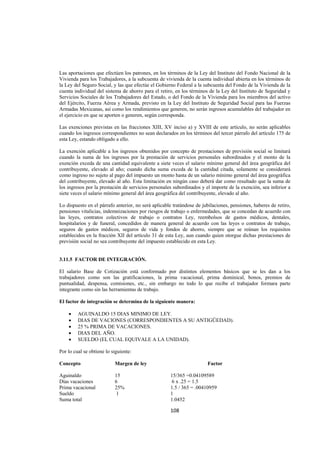  
                                                                                                                




Las aportaciones que efectúen los patrones, en los términos de la Ley del Instituto del Fondo Nacional de la
Vivienda para los Trabajadores, a la subcuenta de vivienda de la cuenta individual abierta en los términos de
la Ley del Seguro Social, y las que efectúe el Gobierno Federal a la subcuenta del Fondo de la Vivienda de la
cuenta individual del sistema de ahorro para el retiro, en los términos de la Ley del Instituto de Seguridad y
Servicios Sociales de los Trabajadores del Estado, o del Fondo de la Vivienda para los miembros del activo
del Ejército, Fuerza Aérea y Armada, previsto en la Ley del Instituto de Seguridad Social para las Fuerzas
Armadas Mexicanas, así como los rendimientos que generen, no serán ingresos acumulables del trabajador en
el ejercicio en que se aporten o generen, según corresponda.

Las exenciones previstas en las fracciones XIII, XV inciso a) y XVIII de este artículo, no serán aplicables
cuando los ingresos correspondientes no sean declarados en los términos del tercer párrafo del artículo 175 de
esta Ley, estando obligado a ello.

La exención aplicable a los ingresos obtenidos por concepto de prestaciones de previsión social se limitará
cuando la suma de los ingresos por la prestación de servicios personales subordinados y el monto de la
exención exceda de una cantidad equivalente a siete veces el salario mínimo general del área geográfica del
contribuyente, elevado al año; cuando dicha suma exceda de la cantidad citada, solamente se considerará
como ingreso no sujeto al pago del impuesto un monto hasta de un salario mínimo general del área geográfica
del contribuyente, elevado al año. Esta limitación en ningún caso deberá dar como resultado que la suma de
los ingresos por la prestación de servicios personales subordinados y el importe de la exención, sea inferior a
siete veces el salario mínimo general del área geográfica del contribuyente, elevado al año.

Lo dispuesto en el párrafo anterior, no será aplicable tratándose de jubilaciones, pensiones, haberes de retiro,
pensiones vitalicias, indemnizaciones por riesgos de trabajo o enfermedades, que se concedan de acuerdo con
las leyes, contratos colectivos de trabajo o contratos Ley, reembolsos de gastos médicos, dentales,
hospitalarios y de funeral, concedidos de manera general de acuerdo con las leyes o contratos de trabajo,
seguros de gastos médicos, seguros de vida y fondos de ahorro, siempre que se reúnan los requisitos
establecidos en la fracción XII del artículo 31 de esta Ley, aun cuando quien otorgue dichas prestaciones de
previsión social no sea contribuyente del impuesto establecido en esta Ley.


3.11.5 FACTOR DE INTEGRACIÓN.

El salario Base de Cotización está conformado por distintos elementos básicos que se les dan a los
trabajadores como son las gratificaciones, la prima vacacional, prima dominical, bonos, premios de
puntualidad, despensa, comisiones, etc., sin embargo no todo lo que recibe el trabajador formara parte
integrante como sin las herramientas de trabajo.

El factor de integración se determina de la siguiente manera:

    •    AGUINALDO 15 DIAS MINIMO DE LEY.
    •    DIAS DE VACIONES (CORRESPONDIENTES A SU ANTIGÜEDAD).
    •    25 % PRIMA DE VACACIONES.
    •    DIAS DEL AÑO.
    •    SUELDO (EL CUAL EQUIVALE A LA UNIDAD).

Por lo cual se obtiene lo siguiente:

Concepto                   Margen de ley                               Factor

Aguinaldo                  15                        15/365 =0.04109589
Días vacaciones            6                         6 x .25 = 1.5
Prima vacacional           25%                       1.5 / 365 = .00410959
Sueldo                      1                        1
Suma total                                           1.0452

                                                     108 

 
 