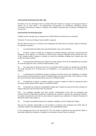  
                                                                                                                




CONCEPTOS INTEGRANTES DEL SDI.

Pa efectos de la Ley del Seguro Social, el Salario Base de Cotización se integra con los pagos hechos en
efectivo por la cuota diaria y las gratificaciones, percepciones, la alimentación, habitación, primas,
comisiones, prestaciones en especie y cualquier otra cantidad o prestación que se entregue al trabajador por
sus servicios.

CONCEPTOS NO INTEGRANTES

También existen conceptos que no integran para el Salario Base de cotización por su naturaleza.

El artículo 27 de la ley del Seguro Social estable lo siguiente:

Para los efectos de esta Ley, se excluyen como integrantes del salario base de cotización, dada su naturaleza,
los siguientes conceptos:

I.       Los instrumentos de trabajo tales como herramientas, ropa y otros similares;

II.      El ahorro, cuando se integre por un depósito de cantidad semanaria, quincenal o mensual igual del
trabajador y de la empresa; si se constituye en forma diversa o puede el trabajador retirarlo más de dos veces
al año, integrará salario; tampoco se tomarán en cuenta las cantidades otorgadas por el patrón para fines
sociales de carácter sindical;

III.    Las aportaciones adicionales que el patrón convenga otorgar a favor de sus trabajadores por concepto
de cuotas del seguro de retiro, cesantía en edad avanzada y vejez;

IV.     Las cuotas que en términos de esta Ley le corresponde cubrir al patrón, las aportaciones al Instituto
del Fondo Nacional de la Vivienda para los Trabajadores, y las participaciones en las utilidades de la
empresa;

V.       La alimentación y la habitación cuando se entreguen en forma onerosa a los trabajadores; se entiende
que son onerosas estas prestaciones cuando el trabajador pague por cada una de ellas, como mínimo, el veinte
por ciento del salario mínimo general diario que rija en el Distrito Federal;

VI.       Las despensas en especie o en dinero, siempre y cuando su importe no rebase el cuarenta por ciento
del salario mínimo general diario vigente en el Distrito Federal;

VII.     Los premios por asistencia y puntualidad, siempre que el importe de cada uno de estos conceptos no
rebase el diez por ciento del salario base de cotización;

VIII.    Las cantidades aportadas para fines sociales, considerándose como tales las entregadas para
constituir fondos de algún plan de pensiones establecido por el patrón o derivado de contratación colectiva.
Los planes de pensiones serán sólo los que reúnan los requisitos que establezca la Comisión Nacional del
Sistema de Ahorro para el Retiro, y

IX.      El tiempo extraordinario dentro de los márgenes señalados en la Ley Federal del Trabajo.

Para que los conceptos mencionados en este precepto se excluyan como integrantes del salario base de
cotización, deberán estar debidamente registrados en la contabilidad del patrón.

En los conceptos previstos en las fracciones VI, VII y IX cuando el importe de estas prestaciones rebase el
porcentaje establecido, solamente se integrarán los excedentes al salario base de cotización.




                                                       111 

 
 
