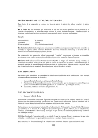  
                                                                                                                




TIPOS DE SALARIO Y SU EFECTO EN LA INTEGRACIÓN.

Para efectos de la integración, se conocen tres tipos de salario, el salario fijo, salario variable y el salario
mixto.

En el salario fijo los elementos que intervienen en este son los salarios pactados que se plasman en el
contrato, el aguinaldo y la prima vacacional; además de existir algunos conceptos a considerar como la
despensa, ayuda, fondo de ahorro pero solo la parte patronal, es decir la que el patrón aporta.

Ejemplo.

Salario mensual            $ 30 000.00
Aguinaldo                  15 días
Prima vacacional           25% (8 días de vacaciones)

En el salario variable dicha integración con elementos variables que no puedan ser previamente conocidos se
sumará a los ingresos totales percibidos durante los dos meses inmediatos anteriores y se dividirán entre el
número de días de salario devengado en ese periodo.

La característica de integración salarial denominada “variable”, corresponde a ingresos no conocidos
previamente, como pueden ser comisiones, destajos, tiempo extra integrable, algunos bonos etc.

El salario mixto este es cuando el salario de un trabajador se integra con elementos fijos y variables, se
considerará de carácter mixto, por lo que, para los efectos de cotización, se sumará a los elementos fijos el
promedio obtenido de las variables en términos de lo que se establece en la fracción anterior. Se puede decir
que el salario mixto es la suma de la determinación del salario fijo más el variable.


3.11.6 DEDUCCIONES.

Las deducciones representan las cantidades de dinero que se descuentan a los trabajadores. Entre las más
comunes podemos mencionar las siguientes:

    •    Impuesto Sobre la Renta (Ley del Impuesto Sobre la Renta).
    •    Aportaciones de Seguridad social (cuotas obrero patronales que los trabajadores están obligados a
         aportar al Instituto Mexicano del Seguro Social de acuerdo a la Ley del Seguro Social).
    •    Descuentos por faltas, descuentos por préstamos, etc.


3.11.7 DISPOSICIONES LEGALES.

    •    Impuesto Sobre la Renta

Denominado comúnmente como ISR, representa una parte de dinero que la empresa retiene del total de
ingresos que un empleado percibe, con lo cual éste cumple con la obligación legal de contribuir con el
Gobierno Federal, Estatal o Municipal con los gastos públicos que éstos realizan.

Su fundamento se encuentra en el artículo 31 de la Constitución Política de los Estados Unidos Mexicanos,
que establece en su fracción IV la obligación de contribuir para los gastos públicos, así de la Federación,
como del Distrito Federal o del Estado y Municipio en que residan, de la manera proporcional y equitativa
que dispongan las leyes.

El Código Fiscal de la Federación señala en su artículo 1º, que las personas físicas y morales son las que están
obligadas a contribuir para los gastos públicos conforme a las leyes fiscales respectivas.

En el artículo 2º se mencionan los tipos de contribuciones existentes, entre los que se encuentran están:

                                                      112 

 
 