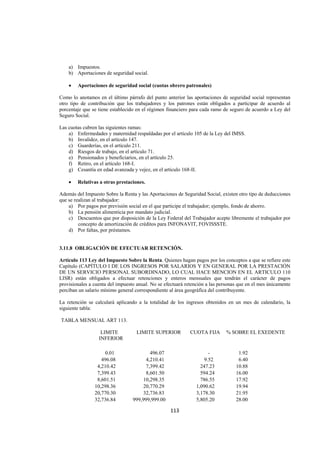  
                                                                                                            




      a) Impuestos.
      b) Aportaciones de seguridad social.

      •   Aportaciones de seguridad social (cuotas obrero patronales)

Como lo anotamos en el último párrafo del punto anterior las aportaciones de seguridad social representan
otro tipo de contribución que los trabajadores y los patrones están obligados a participar de acuerdo al
porcentaje que se tiene establecido en el régimen financiero para cada ramo de seguro de acuerdo a Ley del
Seguro Social.

Las cuotas cubren las siguientes ramas:
    a) Enfermedades y maternidad respaldadas por el artículo 105 de la Ley del IMSS.
    b) Invalidez, en el artículo 147.
    c) Guarderías, en el artículo 211.
    d) Riesgos de trabajo, en el artículo 71.
    e) Pensionados y beneficiarios, en el artículo 25.
    f) Retiro, en el artículo 168-I.
    g) Cesantía en edad avanzada y vejez, en el artículo 168-II.

      •   Relativas a otras prestaciones.

Además del Impuesto Sobre la Renta y las Aportaciones de Seguridad Social, existen otro tipo de deducciones
que se realizan al trabajador:
    a) Por pagos por previsión social en el que participe el trabajador; ejemplo, fondo de ahorro.
    b) La pensión alimenticia por mandato judicial.
    c) Descuentos que por disposición de la Ley Federal del Trabajador acepte libremente el trabajador por
         concepto de amortización de créditos para INFONAVIT, FOVISSSTE.
    d) Por faltas, por préstamos.


3.11.8 OBLIGACIÓN DE EFECTUAR RETENCIÓN.

Artículo 113 Ley del Impuesto Sobre la Renta. Quienes hagan pagos por los conceptos a que se refiere este
Capítulo (CAPÍTULO I DE LOS INGRESOS POR SALARIOS Y EN GENERAL POR LA PRESTACIÓN
DE UN SERVICIO PERSONAL SUBORDINADO, LO CUAL HACE MENCION EN EL ARTICULO 110
LISR) están obligados a efectuar retenciones y enteros mensuales que tendrán el carácter de pagos
provisionales a cuenta del impuesto anual. No se efectuará retención a las personas que en el mes únicamente
perciban un salario mínimo general correspondiente al área geográfica del contribuyente.

La retención se calculará aplicando a la totalidad de los ingresos obtenidos en un mes de calendario, la
siguiente tabla:

    TABLA MENSUAL ART 113.

                    LIMITE           LIMITE SUPERIOR         CUOTA FIJA       % SOBRE EL EXEDENTE
                   INFERIOR

                      0.01                 496.07                     -            1.92
                    496.08               4,210.41                   9.52           6.40
                  4,210.42               7,399.42                 247.23          10.88
                  7,399.43               8,601.50                 594.24          16.00
                  8,601.51              10,298.35                 786.55          17.92
                 10,298.36              20,770.29               1,090.62          19.94
                 20,770.30              32,736.83               3,178.30          21.95
                 32,736.84         999,999,999.00               5,805.20          28.00

                                                    113 

 
 