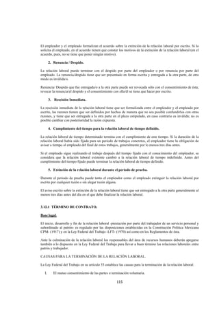  
                                                                                                                  




El empleador y el empleado formalizan el acuerdo sobre la extinción de la relación laboral por escrito. Si lo
solicita el empleado, en el acuerdo tienen que constar los motivos de la extinción de la relación laboral (en el
acuerdo, pues, no se tiene que poner ningún motivo).

         2. Renuncia / Despido.

La relación laboral puede terminar con el despido por parte del empleador o por renuncia por parte del
empleado. La renuncia/despido tiene que ser presentado en forma escrita y entregada a la otra parte, de otro
modo es inválida/o.

Renuncia/ Despido que fue entregada/o a la otra parte puede ser revocada sólo con el consentimiento de ésta;
revocar la renuncia/el despido y el consentimiento con ella/él se tiene que hacer por escrito.

         3. Rescisión Inmediata.

La rescisión inmediata de la relación laboral tiene que ser formalizada entre el empleador y el empleado por
escrito, las razones tienen que ser definidos por hechos de manera que no sea posible confundirlos con otras
razones, y tiene que ser entregada a la otra parte en el plazo estipulado, en caso contrario es inválida; no es
posible cambiar con posterioridad la razón expuesta.

         4. Cumplimiento del tiempo para la relación laboral de tiempo definido.

La relación laboral de tiempo determinado termina con el cumplimiento de este tiempo. Si la duración de la
relación laboral había sido fijada para un periodo de trabajos concretos, el empleador tiene la obligación de
avisar a tiempo al empleado del final de estos trabajos, generalmente por lo menos tres días antes.

Si el empleado sigue realizando el trabajo después del tiempo fijado con el conocimiento del empleador, se
considera que la relación laboral existente cambió a la relación laboral de tiempo indefinido. Antes del
cumplimiento del tiempo fijado puede terminar la relación laboral de tiempo definido.

         5. Extinción de la relación laboral durante el periodo de prueba.

Durante el periodo de prueba puede tanto el empleador como el empleado extinguir la relación laboral por
escrito por cualquier razón o sin alegar razón alguna.

El aviso escrito sobre la extinción de la relación laboral tiene que ser entregado a la otra parte generalmente al
menos tres días antes del día en el que debe finalizar la relación laboral.


3.12.1 TÉRMINO DE CONTRATO.

Base legal.

El inicio, desarrollo y fin de la relación laboral -prestación por parte del trabajador de un servicio personal y
subordinado al patrón- es regulado por las disposiciones establecidas en la Constitución Política Mexicana
CPM- (1917) y en la Ley Federal del Trabajo -LFT- (1970) así como en los Reglamentos de ésta.

Ante la culminación de la relación laboral los responsables del área de recursos humanos deberán apegarse
también a lo dispuesto en la Ley Federal del Trabajo para llevar a buen término las relaciones laborales entre
patrón y trabajador.

CAUSAS PARA LA TERMINACIÓN DE LA RELACIÓN LABORAL.

La Ley Federal del Trabajo en su artículo 53 establece las causas para la terminación de la relación laboral:

    I.      El mutuo consentimiento de las partes o terminación voluntaria.

                                                       115 

 
 