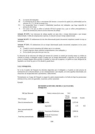  
                                                                                                                




     II.    La muerte del trabajador.
    III.    La terminación de la obra o vencimiento del término o inversión de capital, de conformidad con los
            artículos 36, 37 y 38 (de la misma Ley).
    IV.     La incapacidad física o mental o inhabilidad manifiesta del trabajador, que haga imposible la
            prestación del trabajo.
     V.     Los casos a los que se refiere el artículo 434 de la propia Ley y que se refiere principalmente a
            causas de terminación colectiva de las relaciones de trabajo.

Artículo 35 LFT.- Las relaciones de trabajo pueden ser para obra o tiempo determinado o por tiempo
indeterminado. A falta de estipulaciones expresas, la relación será por tiempo indeterminado.

Artículo 36 LFT.- El señalamiento de una obra determinada puede únicamente estipularse cuando lo exija su
naturaleza.

Artículo 37 LFT.- El señalamiento de un tiempo determinado puede únicamente estipularse en los casos
siguientes:
     • Cuando lo exija la naturaleza del trabajo que se va a prestar;
     • Cuando tenga por objeto substituir temporalmente a otro trabajador; y
     • En los demás casos previstos por esta Ley.

La duración de las relaciones de trabajo por término de contrato es cuando por acuerdo mutuo se celebra un
contrato en donde el trabajador acepta el trabajo por un tiempo determinado o especifico el cual queda por
escrito en donde llegado dicho periodo el trabador se retiro de la empresa y el patrón no tiene obligación de
liquidarlo con forme ley pero si él lo decide lo puede hacer.


3.12.2 FINIQUITO.

Se le da el nombre del finiquito los derechos adquiridos por el trabajador y el patrón en todo proceso de
terminación de la relación laboral, ya sea voluntariamente o por despido, así como aquellas relacionadas con
situaciones de incapacidad total o permanente y fallecimiento.

Normalmente en el pago del finiquito se pagan las partes proporcionales a la fecha de baja las prestaciones
mínimas de ley como son aguinaldo, vacaciones, prima vacacional.

Ejemplo

                                   DETERMINACION DEL ISR DEL CALCULO DEL
                                   FINIQUITO


           ISR tipo Mensual                      Salario mínimo de la zona      54.8
                                                                             Monto
                                                                             pagado     Gravado     Exento
    Días de pago                   15.00

    Días de mensualización         30.00     Sueldo                          2,253.60   2,253.60

                                             Aguinaldo                        823.23         1.23        822

    Base mensualizada del
    periodo                        4,868.42 Vacaciones Pendientes            2,090.84   2,090.84

                                            Prima de Vacaciones
    Total base mensualizada        9,736.84 Pendientes                        522.75      522.75


                                                      116 

 
 