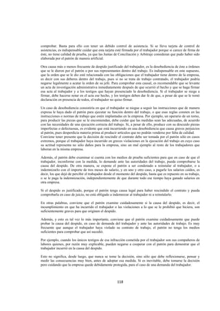  
                                                                                                                 




comprobar. Basta para ello con tener un debido control de asistencia. Si se lleva tarjeta de control de
asistencias, es indispensable cuidar que esta tarjeta esté firmada por el trabajador porque si carece de firma de
éste, no tiene calidad de prueba, ya que las Juntas de Conciliación y Arbitraje consideran que pudo haber sido
elaborada por el patrón de manera artificial.

Otra causa más o menos frecuente de despido justificado del trabajador, es la desobediencia de éste a órdenes
que se le dieron por el patrón o por sus representantes dentro del trabajo. Es indispensable en este supuesto,
que la orden que se le dio esté relacionada con las obligaciones que el trabajador tiene dentro de la empresa,
es decir con sus deberes dentro del trabajo, pues si no se trata de trabajo contratado, el trabajador podría
negarse legalmente a acatar la orden de su jefe. Para comprobar esta causal, es recomendable que se levante
un acta de investigación administrativa inmediatamente después de que ocurrió el hecho y que se haga firmar
esa acta al trabajador y a los testigos que hayan presenciado la desobediencia. Si el trabajador se niega a
firmar, debe hacerse notar en el acta ese hecho, y los testigos deben dar fe de que, a pesar de que se le tomó
declaración en presencia de todos, el trabajador no quiso firmar.

Un caso de desobediencia consistiría en que el trabajador se niegue a seguir las instrucciones que de manera
expresa le haya dado el patrón para ejecutar su función dentro del trabajo, o que esas reglas consten en las
instrucciones o normas de trabajo que estén implantadas en la empresa. Por ejemplo, un operario de un torno,
para producir las piezas que se le encomiendan, debe cuidar que las medidas sean las adecuadas, de acuerdo
con las necesidades de una ejecución correcta del trabajo. Si, a pesar de ello, produce con su descuido piezas
imperfectas o defectuosas, es evidente que está incurriendo en una desobediencia que causa graves perjuicios
al patrón, pues desperdicia materia prima al producir artículos que no podrán venderse por falta de calidad.
Conviene tener presente que la decisión de rescindir el contrato debe ser tomada por el patrón sólo en casos
extremos, porque el trabajador haya incurrido en graves violaciones en la ejecución del trabajo en cuyo caso
su actitud representa no sólo daños para la empresa, sino un mal ejemplo al resto de los trabajadores que
laboran en la misma empresa.

Además, el patrón debe examinar si cuenta con los medios de prueba suficientes para que en caso de que el
trabajador, inconforme con la medida, lo demande ante las autoridades del trabajo, pueda comprobarse la
causa del despido. De otra manera, se expone el patrón a ser condenado a reinstalar al trabajador, o a
indemnizarlo con el importe de tres meses de salario, y en uno y otro caso, a pagarle los salarios caídos, es
decir, los que dejó de percibir el trabajador desde el momento del despido, hasta que es repuesto en su trabajo,
o se le paga la indemnización, independientemente de que durante todo ese tiempo haya ganado salarios en
otra empresa.

Si el despido es justificado, porque el patrón tenga causa legal para haber rescindido el contrato y pueda
comprobarla en caso de juicio, no está obligado a indemnizar al trabajador ni a reinstalarlo.

En otras palabras, conviene que el patrón examine cuidadosamente si la causa del despido, es decir, el
incumplimiento en que ha incurrido el trabajador o las violaciones a lo que se le prohibió que hiciera, son
suficientemente graves para que originen el despido.

Además, y esto es tal vez lo más importante, conviene que el patrón examine cuidadosamente que puede
probar la causa del despido, en caso de demanda del trabajador y ante las autoridades de trabajo. Es muy
frecuente que aunque el trabajador haya violado su contrato de trabajo, el patrón no tenga los medios
suficientes para comprobar que así sucedió.

Por ejemplo, cuando los únicos testigos de esa infracción cometida por el trabajador son sus compañeros de
labores quienes, por razón muy explicable, pueden negarse a cooperar con el patrón para demostrar que el
trabajador incurrió en la causa del despido.

Esto no significa, desde luego, que nunca se tome la decisión, sino sólo que debe reflexionarse, pensar y
medir las consecuencias muy bien, antes de adoptar esa medida. Si es inevitable, debe tomarse la decisión
pero cuidando que la empresa quede debidamente protegida, para el caso de una demanda del trabajador.



                                                      118 

 
 