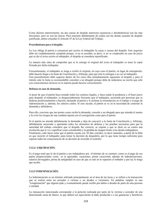  
                                                                                                                




Como dijimos anteriormente, las dos causas de despido anteriores (ausencias y desobediencia) son las más
frecuentes, pero no son las únicas. Para enterarte debidamente de cuáles son las demás causales de despido
justificado, debes consultar el Artículo 47 de la Ley Federal del Trabajo.

Procedimiento para el despido.

La Ley obliga al patrón a comunicar por escrito al trabajador la causa o causas del despido. Este requisito
debe ser cuidadosamente cumplido porque, si no se acredita, es decir, si no se comprueba en caso de juicio
que se dio el aviso escrito al trabajador, el despido se considera injustificado.

La manera más clara de comprobar que se le entregó el original del aviso al trabajador es tener la copia
firmada por dicho trabajador.

Frecuentemente, el trabajador se niega a recibir el original, en cuyo caso el patrón, en lugar de entregárselo,
debe hacerlo llegar a la Junta de Conciliación y Arbitraje, para que ésta lo entregue a su vez al trabajador.
Este procedimiento debe seguirse dentro de los cinco días inmediatamente siguientes al despido y para el
trámite ante la Junta es recomendable consultar a un abogado porque debe de redactarse un escrito que sólo
con conocimientos técnicos en la materia puede hacerse correctamente.

Defensa en caso de demanda.

A pesar de que el patrón haya tomado todos los caminos legales, y haya usado la prudencia y el buen juicio
para despedir al trabajador, es desgraciadamente frecuente que el trabajador, asesorado por personas que se
dedican profesionalmente a hacerlo, demande al patrón y le reclame la reinstalación en el trabajo o el pago de
indemnización y, además, los salarios caídos. Si esto sucede, el patrón se ve en la necesidad de contestar la
demanda y defenderse.

Para ello, conviene que tan pronto como reciba la demanda, consulte a un abogado para que atienda el asunto
y le evite los riesgos de una condena injusta con el consiguiente costo para el patrón.

Si el patrón no atiende debidamente la demanda y deja de concurrir a la Junta de Conciliación y Arbitraje,
debidamente asesorado y aportando todos los elementos de defensa y las pruebas necesarias para que la
autoridad del trabajo considere que el despido fue correcto, se expone a que se dicte en su contra una
resolución que le va a significar costo considerable y la pérdida de imagen frente a los demás trabajadores.
Finalmente, cabe hacer notar que el patrón cuenta con 30 días corridos, es decir naturales, a partir de la falta
en que incurrió el trabajador, para tomar la decisión de despedirlo, por lo que tiene tiempo suficiente para
sopesar todas las consecuencias de su decisión de rescindir el contrato.


3.12.4 LIQUIDACIÓN.

Es el pago total que le da el patrón a sus trabajadores por el término de su contrato, como es el pago de sus
partes proporcionales como es el aguinaldo, vacaciones, prima vacacional, además de indemnizaciones,
salarios devengados, prima de antigüedad en caso de que se esté en lo supuesto el trabador y por ley lo tenga
que recibir.


3.12.5 INDEMNIZACIÓN.

La Indemnización es un término utilizado principalmente en el área de las leyes y se refiere a la transacción
que se realiza entre un acreedor o víctima y un deudor o victimario. En palabras simples es una
"compensación" que alguien pide y eventualmente puede recibir por daños o deudas de parte de otra persona
o entidad.

La transacción mencionada corresponde a la petición realizada por parte de la víctima o acreedor de una
determinada suma de dinero, la que deberá ser equivalente al daño producido o a las ganancias y beneficios

                                                     119 

 
 
