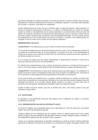  
                                                                                                               




que hubiese adquirido de no haberse producido cierto daño por parte del victimario o deudor. Es por esto que,
generalmente, se habla de indemnización de perjuicios, entendiendo “perjuicio” como aquel daño producido
por el deudor o victimario, y que deberá ser compensado.

Existen indemnizaciones de 2 tipos, las que se clasifican según el origen del perjuicio o daño producido. La
primera se denomina Indemnización Contractual y se refiere a la indemnización que solicita un acreedor
cuando ha existido un incumplimiento de las normas estipuladas en un determinado contrato por parte del
deudor. Por otra parte, encontramos la Indemnización Extracontractual, la que se constituye cuando existe de
por medio un daño o perjuicio hacia otra persona o bien de propiedad del acreedor. No solo se puede solicitar
una indemnización en caso de daño directo por parte de un deudor o victimario, éstas también pueden ser
otorgadas en caso de contar con un contrato con una empresa aseguradora.

DISPOSICIONES LEGALES.

Artículo 50 LFT.- Las indemnizaciones a que se refiere el artículo anterior consistirán:

I. Si la relación de trabajo fuere por tiempo determinado menor de un año, en una cantidad igual al importe de
los salarios de la mitad del tiempo de servicios prestados; si excediera de un año, en una cantidad igual al
importe de los salarios de seis meses por el primer año y de veinte días por cada uno de los años siguientes en
que hubiese prestado sus servicios;

II. Si la relación de trabajo fuere por tiempo indeterminado, la indemnización consistirá en veinte días de
salario por cada uno de los años de servicios prestados; y

III. Además de las indemnizaciones a que se refieren las fracciones anteriores, en el importe de tres meses de
salario y en el de los salarios vencidos desde la fecha del despido hasta que se paguen las indemnizaciones.

Artículo 89 LFT.- Para determinar el monto de las indemnizaciones que deban pagarse a los trabajadores se
tomará como base el salario correspondiente al día en que nazca el derecho a la indemnización, incluyendo en
él la cuota diaria y la parte proporcional de las prestaciones mencionadas en el artículo 84.

En los casos de salario por unidad de obra, y en general, cuando la retribución sea variable, se tomará como
salario diario el promedio de las percepciones obtenidas en los treinta días efectivamente trabajados antes del
nacimiento del derecho. Si en ese lapso hubiese habido aumento en el salario, se tomará como base el
promedio de las percepciones obtenidas por el trabajador a partir de la fecha del aumento.

Cuando el salario se fije por semana o por mes, se dividirá entre siete o entre treinta, según el caso, para
determinar el salario diario.


3.13 AGUINALDO.

El aguinaldo es una gratificación anual que toda empresa tiene la obligación de otorgar a su personal,
normalmente al fin de año.

3.13.1 DISPOSICIONES LEGALES O CONTRACTUALES.

El artículo 87 establece que el aguinaldo mínimo será el equivalente de 15 días de sueldo base y que deberá
cubrirse antes del 20 de diciembre de cada año.

También establece que los trabajadores que por cualquier motivo no laboren durante todo el año, tendrán
derecho al pago de la parte proporcional del aguinaldo conforme al tiempo trabajado, aunque no establece si
este tiempo debe computarse por días, semanas o meses completos.

Aunque no se especifica expresamente, el aguinaldo normalmente se calcula de acuerdo al último sueldo base
que percibe el empleado. El hacerlo de otra manera o sea considerando los salarios devengados durante el año

                                                     120 

 
 