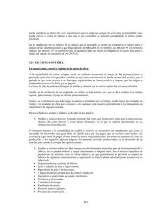  
                                                                                                               




puede significar un ahorro de cierta significación para la empresa, aunque no sería muy recomendable, pues
puede afectar el clima de trabajo y aun más si por costumbre se aplicaba considerando el último sueldo
percibido.

De lo establecido por el artículo 84 se deduce que el aguinaldo es objeto de integración al salario para el
cálculo de las indemnizaciones a que tenga derecho el trabajador en los términos del artículo 89. En el mismo
sentido, del artículo 143 se desprende que el aguinaldo debe ser objeto de integración al salario base para el
efecto del cálculo de cotización al INFONAVIT.


3.14 REGISTRO CONTABLE.

La importancia, control y registro de la mano de obra.

A la contabilidad de costos compete medir en unidades monetarias el monto de las remuneraciones al
personal y aplicarlas a los periodos contables en que convencionalmente se divide una entidad, es decir, con el
periodo en que estas ocurren o se devengan, registrándose en forma paralela al ingreso que las origino e
independientemente a la fecha que se paguen.
La mano de obra la podemos distinguir en sueldos y salarios por lo cual se explica los términos utilizados.

Sueldo: es la retribución de un empleado, un militar un funcionario, etc., que se da a cambio d un trabajo
regular, generalmente, el pago se efectúa quincenalmente.

Salario: es la retribución que debe pagar un patrón al trabajador por su trabajo, puede fijarse por unidades de
tiempo, por unidades de obra, por comisión, o de cualquier otra manera; generalmente a los trabajadores de
una planta se le paga por semana.

Para su estudio los sueldos y salarios se dividen en dos grupos:

    A. Sueldos y salarios directos. Segundo elemento del costo, que forma parte, junto con la materia prima
       directa, del costo directo, o costo primo (primario), es el que se emplea directamente en las
       operaciones de producción.

El elemento humano y la contabilidad de sueldos y salarios; se encuentran tan entrelazados que existe la
necesidad de desarrollar una gran labor de detalle para que los pagos que se realicen sean hechas con
exactitud ya que tanto los pagos de mas como de menos son perjudiciales, los primeros aumentan el costo de
producción, y los segundos generan disgusto del personal, restando productividad en el desarrollo de su
función, aun cuando se corrijan las equivocaciones.

    B. Sueldos y salarios indirectos. Que aunque son absolutamente esenciales para el funcionamiento de la
       fábrica, no se pueden atribuir y cargar directamente a ninguna tarea, lote o proceso especifico de
       producción de artículos, sino en forma indirecta ya que generalmente el personal se emplea en
       labores de vigilancia, mantenimiento y supervisión de toda la planta industrial como acontece en las
       labores de:
    • Superintendencia o jefatura de fábrica.
    • Jefes o subjefes de área o departamento.
    • Operadores de grúa o montacargas.
    • Técnico en labores de aparatos de control y medición.
    • Ingenieros o supervisores de equipo electrónico.
    • Mecánico y electricistas.
    • Tomadores de tiempo.
    • Empleados de costos.
    • Porteros, mozos vigilantes.
    • Personal de conservación.



                                                     121 

 
 