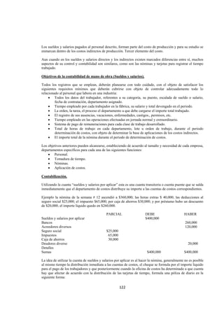  
                                                                                                                 




Los sueldos y salarios pagados al personal descrito, forman parte del costo de producción y para su estudio se
enmarcan dentro de los costos indirectos de producción. Tercer elemento del costo.

Aun cuando en los sueldos y salarios directos y los indirectos existen marcados diferencias entre sí, muchos
aspectos de su control y contabilidad son similares, como son las nóminas y tarjetas para registrar el tiempo
trabajado.

Objetivos de la contabilidad de mano de obra (Sueldos y salarios).

Todos los registros que se emplean, deberán planearse con todo cuidado, con el objeto de satisfacer los
siguientes requisitos mínimos que deberán cubrirse con objeto de controlar adecuadamente todo lo
relacionado al personal que labora en una industria:
     • Todos los datos del trabajador, referentes a su categoría, su puesto, escalada de sueldo o salario,
         fecha de contratación, departamento asignado.
     • Tiempo empleado por cada trabajador en la fábrica, su salario y total devengado en el periodo.
     • La orden, la tarea, el proceso el departamento a que debe cargarse el importe total trabajado.
     • El registro de sus ausencias, vacaciones, enfermedades, castigos., permisos, etc.
     • Tiempo empleado en las operaciones efectuadas en jornada normal y extraordinario.
     • Sistema de pago de remuneraciones para cada clase de trabajo desarrollado.
     • Total de horas de trabajo en cada departamento, lote u orden de trabajo, durante el periodo
         determinación de costos, con objeto de determinar la base de aplicaciones de los costos indirectos.
     • El importe total de la nómina durante el periodo de determinación de costos.

Los objetivos anteriores pueden alcanzarse, estableciendo de acuerdo al tamaño y necesidad de cada empresa,
departamentos específicos para cada una de las siguientes funciones:
    • Personal.
    • Tomadura de tiempo.
    • Nóminas.
    • Aplicación de costos.

Contabilización.

Utilizando la cuanta “sueldos y salarios por aplicar” esta es una cuanta transitoria o cuenta puente que se salda
inmediatamente que el departamento de costos distribuye su importe a las cuentas de costos correspondientes.

Ejemplo la nómina de la semana # 12 ascendió a $360,000; las horas extras $ 40,000; las deducciones al
seguro social $25,000; el impuesto $65,000; por caja de ahorros $30,000; y por préstamo hubo un descuento
de $20,000; el importe liquido quedo en $260,000.

                                             PARCIAL                    DEBE                       HABER
Sueldos y salarios por aplicar                                          $400,000
Bancos                                                                                              260,000
Acreedores diversos                                                                                 120,000
Seguro social                                $25,000
Impuestos                                     65,000
Caja de ahorros                               30,000
Deudores diverso                                                                                      20,000
Detalles
Sumas                                                                    $400,000                  $400,000

La idea de utilizar la cuenta de sueldos y salarios por aplicar es al hacer la nómina, generalmente no es posible
al mismo tiempo la distribución inmediata a las cuentas de costos, el cheque se formula por el importe liquido
para el pago de los trabajadores y que posteriormente cuando la oficina de costos ha determinado a que cuenta
hay que afectar de acuerdo con la distribución de las tarjetas de tiempo, formula una póliza de diario en la
siguiente forma:

                                                       122 

 
 