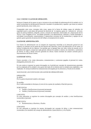  
                                                                                                                 




3.14.1 COSTOS Y GASTOS DE OPERACIÓN.

Incluyen el importe de los gastos en que se incurren en las actividades de administración de la entidad o de la
unión (excluyendo los del personal de dirección vinculado a la producción) y aquellos que tienen un carácter
general (protección, áreas verdes, etc.).

Comprenden entre otros, conceptos tales como: gastos de la fuerza de trabajo, pagos de subsidios de
seguridad social a corto plazo del personal de dirección de la empresa, gastos en comisión de servicios,
gastos de oficina (teléfonos, telégrafo, correos, consumo de materiales, electricidad, etc.), depreciación de los
Activos Fijos Tangibles de las actividades generales y de administración, cafeterías y locales destinados a
actividades socioculturales, mantenimientos y reparaciones corrientes de las instalaciones y equipos de uso
general, gastos generales de protección del trabajo y de preparación de cuadros.

GASTOS DE ADMNISTRACIÓN.

Los Gastos de administración son el conjunto de erogaciones incurridas en la dirección general de una
empresa, en contraste con los gastos de una función más específica, como la de fabricación o la de ventas; no
incluye la deducción de los ingresos. Las partidas que se agrupan bajo este rubro varían de acuerdo con la
naturaleza del negocio, aunque por regla general, abarcan los sueldos y salarios, los materiales y suministros
de oficina, la renta y demás servicios generales de oficina. Gastos normales de carácter corriente para el
funcionamiento del Sector Central.

GASTOS DE VENTA.

Gastos asociados a las ventas (descuentos, remuneraciones y comisiones pagadas al personal de ventas,
propaganda, promoción, etc.).

En esta cuenta se registran los gastos devengados en el período por concepto de remuneraciones generadas
por los empleados de la entidad y otros gastos derivados de la relación entre la entidad como empleador y sus
empleados. Se incluyen también las remuneraciones devengadas por los directores y fiscales de la entidad.

ALGUNAS DE LAS CUENTAS DE LOS GASTOS DE OPERACIÓN SON:

OPERACIÓN.
Se debita:
Por los gastos de personal cuando se devengan.

Se acredita:
Por el saldo acumulado al efectuarse el cierre de las cuentas de resultado al final del ejercicio.

SUBCUENTAS.
   • Sueldos y bonificaciones de personal permanente.
   • Sueldos y bonificaciones de personal contratado.

CONCEPTO.
En estas subcuentas se registran los montos devengados por concepto de sueldos y otras bonificaciones
reconocidas al personal.

SUBCUENTA.
   • Remuneraciones a directores y fiscales.

CONCEPTO.
En esta subcuenta se registran los montos devengados por concepto de dietas y otras remuneraciones
reconocidas a los miembros del consejo de administración o junta directiva y a los fiscales.



                                                       127 

 
 
