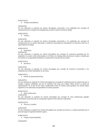  
                                                                                                           




SUBCUENTA.
   • Tiempo extraordinario.

CONCEPTO.
En esta subcuenta se registran los montos devengados reconocidos a los empleados por concepto de
remuneración por el tiempo extra trabajado que excede su horario normal de trabajo.

SUBCUENTA.
   • Viáticos.

CONCEPTO.
En esta subcuenta se registran los montos devengados reconocidos a los empleados por concepto de
compensación por los gastos adicionales y molestias ocasionadas por desempeñar sus funciones fuera de su
lugar habitual de trabajo.

SUBCUENTA.
     • Vacaciones.
CONCEPTO
En esta subcuenta se registran los montos devengados por concepto de vacaciones generadas por los
empleados, las cuales serán usufructuadas en el futuro, sin embargo debe reconocerse el gasto a medida que
las mismas se van generando mediante la constitución de una provisión al efecto.

SUBCUENTA.
   • Incentivos.

CONCEPTO.
En esta subcuenta se registran los montos devengados por concepto de incentivos reconocidos a los
empleados por el buen desempeño en sus tareas.

SUBCUENTA.
   • Gastos de representación fijos.

CONCEPTO.
En esta subcuenta se registran los montos devengados por concepto de compensaciones de carácter fijo que se
otorgan a algunos empleados, que por la naturaleza del cargo que ocupan, deben incurrir en gastos de
representación. En el caso de las sumas reembolsadas sobre los montos reales gastados, las mismas deben
registrarse en la subcuenta correspondiente de Gastos generales.

SUBCUENTA.
     • Otras retribuciones.
CONCEPTO.
En esta subcuenta se registran los montos devengados por concepto de otras retribuciones pagadas
directamente al personal que no corresponde registrar en las anteriores subcuentas.

SUBCUENTA.
   • Preaviso y cesantía.

CONCEPTO
En esta subcuenta se registran los montos devengados por concepto de preaviso y cesantía generados por el
personal según la legislación laboral vigente.

SUBCUENTA.
   • Cargas sociales patronales.

CONCEPTO.


                                                   128 

 
 
