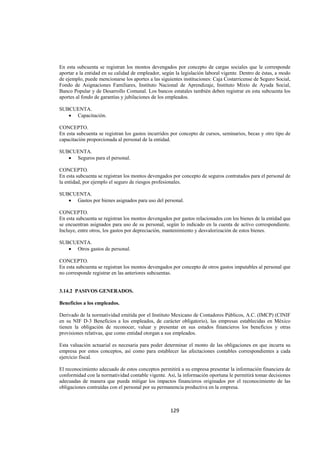  
                                                                                                              




En esta subcuenta se registran los montos devengados por concepto de cargas sociales que le corresponde
aportar a la entidad en su calidad de empleador, según la legislación laboral vigente. Dentro de éstas, a modo
de ejemplo, puede mencionarse los aportes a las siguientes instituciones: Caja Costarricense de Seguro Social,
Fondo de Asignaciones Familiares, Instituto Nacional de Aprendizaje, Instituto Mixto de Ayuda Social,
Banco Popular y de Desarrollo Comunal. Los bancos estatales también deben registrar en esta subcuenta los
aportes al fondo de garantías y jubilaciones de los empleados.

SUBCUENTA.
   • Capacitación.

CONCEPTO.
En esta subcuenta se registran los gastos incurridos por concepto de cursos, seminarios, becas y otro tipo de
capacitación proporcionada al personal de la entidad.

SUBCUENTA.
   • Seguros para el personal.

CONCEPTO.
En esta subcuenta se registran los montos devengados por concepto de seguros contratados para el personal de
la entidad, por ejemplo el seguro de riesgos profesionales.

SUBCUENTA.
   • Gastos por bienes asignados para uso del personal.

CONCEPTO.
En esta subcuenta se registran los montos devengados por gastos relacionados con los bienes de la entidad que
se encuentran asignados para uso de su personal, según lo indicado en la cuenta de activo correspondiente.
Incluye, entre otros, los gastos por depreciación, mantenimiento y desvalorización de estos bienes.

SUBCUENTA.
   • Otros gastos de personal.

CONCEPTO.
En esta subcuenta se registran los montos devengados por concepto de otros gastos imputables al personal que
no corresponde registrar en las anteriores subcuentas.


3.14.2 PASIVOS GENERADOS.

Beneficios a los empleados.

Derivado de la normatividad emitida por el Instituto Mexicano de Contadores Públicos, A.C. (IMCP) (CINIF
en su NIF D-3 Beneficios a los empleados, de carácter obligatorio), las empresas establecidas en México
tienen la obligación de reconocer, valuar y presentar en sus estados financieros los beneficios y otras
provisiones relativas, que como entidad otorgan a sus empleados.

Esta valuación actuarial es necesaria para poder determinar el monto de las obligaciones en que incurra su
empresa por estos conceptos, así como para establecer las afectaciones contables correspondientes a cada
ejercicio fiscal.

El reconocimiento adecuado de estos conceptos permitirá a su empresa presentar la información financiera de
conformidad con la normatividad contable vigente. Así, la información oportuna le permitirá tomar decisiones
adecuadas de manera que pueda mitigar los impactos financieros originados por el reconocimiento de las
obligaciones contraídas con el personal por su permanencia productiva en la empresa.



                                                    129 

 
 