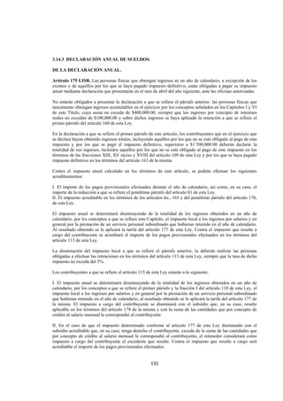  
                                                                                                                 




3.14.3 DECLARACIÓN ANUAL DE SUELDOS.

DE LA DECLARACIÓN ANUAL.

Artículo 175 LISR. Las personas físicas que obtengan ingresos en un año de calendario, a excepción de los
exentos y de aquéllos por los que se haya pagado impuesto definitivo, están obligadas a pagar su impuesto
anual mediante declaración que presentarán en el mes de abril del año siguiente, ante las oficinas autorizadas.

No estarán obligados a presentar la declaración a que se refiere el párrafo anterior, las personas físicas que
únicamente obtengan ingresos acumulables en el ejercicio por los conceptos señalados en los Capítulos I y VI
de este Título, cuya suma no exceda de $400,000.00, siempre que los ingresos por concepto de intereses
reales no excedan de $100,000.00 y sobre dichos ingresos se haya aplicado la retención a que se refiere el
primer párrafo del artículo 160 de esta Ley.

En la declaración a que se refiere el primer párrafo de este artículo, los contribuyentes que en el ejercicio que
se declara hayan obtenido ingresos totales, incluyendo aquéllos por los que no se esté obligado al pago de este
impuesto y por los que se pagó el impuesto definitivo, superiores a $1’500,000.00 deberán declarar la
totalidad de sus ingresos, incluidos aquéllos por los que no se esté obligado al pago de este impuesto en los
términos de las fracciones XIII, XV inciso y XVIII del artículo 109 de esta Ley y por los que se haya pagado
impuesto definitivo en los términos del artículo 163 de la misma.

Contra el impuesto anual calculado en los términos de este artículo, se podrán efectuar los siguientes
acreditamientos:

I. El importe de los pagos provisionales efectuados durante el año de calendario, así como, en su caso, el
importe de la reducción a que se refiere el penúltimo párrafo del artículo 81 de esta Ley.
II. El impuesto acreditable en los términos de los artículos 6o., 165 y del penúltimo párrafo del artículo 170,
de esta Ley.

El impuesto anual se determinará disminuyendo de la totalidad de los ingresos obtenidos en un año de
calendario, por los conceptos a que se refiere este Capítulo, el impuesto local a los ingresos por salarios y en
general por la prestación de un servicio personal subordinado que hubieran retenido en el año de calendario.
Al resultado obtenido se le aplicará la tarifa del artículo 177 de esta Ley. Contra el impuesto que resulte a
cargo del contribuyente se acreditará el importe de los pagos provisionales efectuados en los términos del
artículo 113 de esta Ley.

La disminución del impuesto local a que se refiere el párrafo anterior, la deberán realizar las personas
obligadas a efectuar las retenciones en los términos del artículo 113 de esta Ley, siempre que la tasa de dicho
impuesto no exceda del 5%.

Los contribuyentes a que se refiere el artículo 115 de esta Ley estarán a lo siguiente:

I. El impuesto anual se determinará disminuyendo de la totalidad de los ingresos obtenidos en un año de
calendario, por los conceptos a que se refiere el primer párrafo y la fracción I del artículo 110 de esta Ley, el
impuesto local a los ingresos por salarios y en general por la prestación de un servicio personal subordinado
que hubieran retenido en el año de calendario, al resultado obtenido se le aplicará la tarifa del artículo 177 de
la misma. El impuesto a cargo del contribuyente se disminuirá con el subsidio que, en su caso, resulte
aplicable en los términos del artículo 178 de la misma y con la suma de las cantidades que por concepto de
crédito al salario mensual le correspondió al contribuyente.

II. En el caso de que el impuesto determinado conforme al artículo 177 de esta Ley disminuido con el
subsidio acreditable que, en su caso, tenga derecho el contribuyente, exceda de la suma de las cantidades que
por concepto de crédito al salario mensual le correspondió al contribuyente, el retenedor considerará como
impuesto a cargo del contribuyente el excedente que resulte. Contra el impuesto que resulte a cargo será
acreditable el importe de los pagos provisionales efectuados.


                                                      131 

 
 