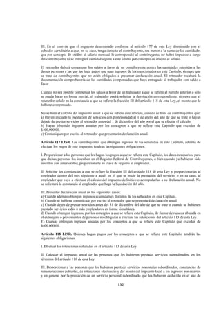  
                                                                                                                 




III. En el caso de que el impuesto determinado conforme al artículo 177 de esta Ley disminuido con el
subsidio acreditable a que, en su caso, tenga derecho el contribuyente, sea menor a la suma de las cantidades
que por concepto de crédito al salario mensual le correspondió al contribuyente, no habrá impuesto a cargo
del contribuyente ni se entregará cantidad alguna a este último por concepto de crédito al salario.

El retenedor deberá compensar los saldos a favor de un contribuyente contra las cantidades retenidas a las
demás personas a las que les haga pagos que sean ingresos de los mencionados en este Capítulo, siempre que
se trate de contribuyentes que no estén obligados a presentar declaración anual. El retenedor recabará la
documentación comprobatoria de las cantidades compensadas que haya entregado al trabajador con saldo a
favor.

Cuando no sea posible compensar los saldos a favor de un trabajador a que se refiere el párrafo anterior o sólo
se pueda hacer en forma parcial, el trabajador podrá solicitar la devolución correspondiente, siempre que el
retenedor señale en la constancia a que se refiere la fracción III del artículo 118 de esta Ley, el monto que le
hubiere compensado.

No se hará el cálculo del impuesto anual a que se refiere este artículo, cuando se trate de contribuyentes que:
a) Hayan iniciado la prestación de servicios con posterioridad al 1 de enero del año de que se trate o hayan
dejado de prestar servicios al retenedor antes del 1 de diciembre del año por el que se efectúe el cálculo.
b) Hayan obtenido ingresos anuales por los conceptos a que se refiere este Capítulo que excedan de
$400,000.00.
c) Comuniquen por escrito al retenedor que presentarán declaración anual.

Artículo 117 LISR. Los contribuyentes que obtengan ingresos de los señalados en este Capítulo, además de
efectuar los pagos de este impuesto, tendrán las siguientes obligaciones:

I. Proporcionar a las personas que les hagan los pagos a que se refiere este Capítulo, los datos necesarios, para
que dichas personas los inscriban en el Registro Federal de Contribuyentes, o bien cuando ya hubieran sido
inscritos con anterioridad, proporcionarle su clave de registro al empleador.

II. Solicitar las constancias a que se refiere la fracción III del artículo 118 de esta Ley y proporcionarlas al
empleador dentro del mes siguiente a aquél en el que se inicie la prestación del servicio, o en su caso, al
empleador que vaya a efectuar el cálculo del impuesto definitivo o acompañarlas a su declaración anual. No
se solicitará la constancia al empleador que haga la liquidación del año.

III. Presentar declaración anual en los siguientes casos:
a) Cuando además obtengan ingresos acumulables distintos de los señalados en este Capítulo.
b) Cuando se hubiera comunicado por escrito al retenedor que se presentará declaración anual.
c) Cuando dejen de prestar servicios antes del 31 de diciembre del año de que se trate o cuando se hubiesen
prestado servicios a dos o más empleadores en forma simultánea.
d) Cuando obtengan ingresos, por los conceptos a que se refiere este Capítulo, de fuente de riqueza ubicada en
el extranjero o provenientes de personas no obligadas a efectuar las retenciones del artículo 113 de esta Ley.
E) Cuando obtengan ingresos anuales por los conceptos a que se refiere este Capítulo que excedan de
$400,000.00.

Artículo 118 LISR. Quienes hagan pagos por los conceptos a que se refiere este Capítulo, tendrán las
siguientes obligaciones:

I. Efectuar las retenciones señaladas en el artículo 113 de esta Ley.

II. Calcular el impuesto anual de las personas que les hubieren prestado servicios subordinados, en los
términos del artículo 116 de esta Ley.

III. Proporcionar a las personas que les hubieran prestado servicios personales subordinados, constancias de
remuneraciones cubiertas, de retenciones efectuadas y del monto del impuesto local a los ingresos por salarios
y en general por la prestación de un servicio personal subordinado que les hubieran deducido en el año de

                                                      132 

 
 