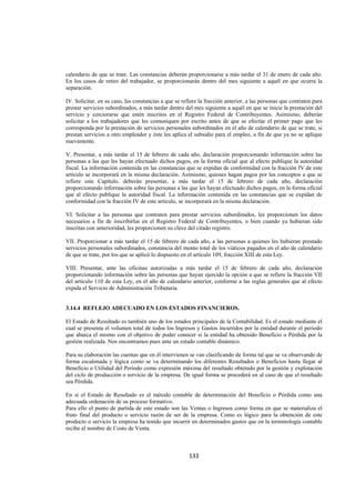  
                                                                                                                   




calendario de que se trate. Las constancias deberán proporcionarse a más tardar el 31 de enero de cada año.
En los casos de retiro del trabajador, se proporcionarán dentro del mes siguiente a aquél en que ocurra la
separación.

IV. Solicitar, en su caso, las constancias a que se refiere la fracción anterior, a las personas que contraten para
prestar servicios subordinados, a más tardar dentro del mes siguiente a aquél en que se inicie la prestación del
servicio y cerciorarse que estén inscritos en el Registro Federal de Contribuyentes. Asimismo, deberán
solicitar a los trabajadores que les comuniquen por escrito antes de que se efectúe el primer pago que les
corresponda por la prestación de servicios personales subordinados en el año de calendario de que se trate, si
prestan servicios a otro empleador y éste les aplica el subsidio para el empleo, a fin de que ya no se aplique
nuevamente.

V. Presentar, a más tardar el 15 de febrero de cada año, declaración proporcionando información sobre las
personas a las que les hayan efectuado dichos pagos, en la forma oficial que al efecto publique la autoridad
fiscal. La información contenida en las constancias que se expidan de conformidad con la fracción IV de este
artículo se incorporará en la misma declaración. Asimismo, quienes hagan pagos por los conceptos a que se
refiere este Capítulo, deberán presentar, a más tardar el 15 de febrero de cada año, declaración
proporcionando información sobre las personas a las que les hayan efectuado dichos pagos, en la forma oficial
que al efecto publique la autoridad fiscal. La información contenida en las constancias que se expidan de
conformidad con la fracción IV de este artículo, se incorporará en la misma declaración.

VI. Solicitar a las personas que contraten para prestar servicios subordinados, les proporcionen los datos
necesarios a fin de inscribirlas en el Registro Federal de Contribuyentes, o bien cuando ya hubieran sido
inscritas con anterioridad, les proporcionen su clave del citado registro.

VII. Proporcionar a más tardar el 15 de febrero de cada año, a las personas a quienes les hubieran prestado
servicios personales subordinados, constancia del monto total de los viáticos pagados en el año de calendario
de que se trate, por los que se aplicó lo dispuesto en el artículo 109, fracción XIII de esta Ley.

VIII. Presentar, ante las oficinas autorizadas a más tardar el 15 de febrero de cada año, declaración
proporcionando información sobre las personas que hayan ejercido la opción a que se refiere la fracción VII
del artículo 110 de esta Ley, en el año de calendario anterior, conforme a las reglas generales que al efecto
expida el Servicio de Administración Tributaria.


3.14.4 REFLEJO ADECUADO EN LOS ESTADOS FINANCIEROS.

El Estado de Resultado es también uno de los estados principales de la Contabilidad. Es el estado mediante el
cual se presenta el volumen total de todos los Ingresos y Gastos incurridos por la entidad durante el periodo
que abarca el mismo con el objetivo de poder conocer si la entidad ha obtenido Beneficio o Pérdida por la
gestión realizada. Nos encontramos pues ante un estado contable dinámico.

Para su elaboración las cuentas que en él intervienen se van clasificando de forma tal que se va observando de
forma escalonada y lógica como se va determinando los diferentes Resultados o Beneficios hasta llegar al
Beneficio o Utilidad del Periodo como expresión máxima del resultado obtenido por la gestión y explotación
del ciclo de producción o servicio de la empresa. De igual forma se procederá en al caso de que el resultado
sea Pérdida.

En si el Estado de Resultado es el método contable de determinación del Beneficio o Pérdida como una
adecuada ordenación de su proceso formativo.
Para ello el punto de partida de este estado son las Ventas o Ingresos como forma en que se materializa el
fruto final del producto o servicio razón de ser de la empresa. Como es lógico para la obtención de este
producto o servicio la empresa ha tenido que incurrir en determinados gastos que en la terminología contable
recibe el nombre de Costo de Venta.



                                                       133 

 
 