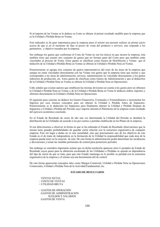  
                                                                                                              




Si al importe de las Ventas se le deduce su Costo se obtiene el primer resultado medible para la empresa que
es la Utilidad o Pérdida Bruta en Ventas.

Este indicador es de gran importancia para la empresa pues el mismo nos permite realizar un primer juicio
acerca de que si en el momento de fijar el precio de venta del producto o servicio, este responde a los
parámetros, y objetivo trazados por la empresa.

Sin embargo los gastos que conforman el Costo de Venta no son los únicos en que incurre la empresa, ésta
también tiene que asumir otro conjunto de gastos que no forman parte del Costo pero que también están
vinculados al proceso de Venta. Estos gastos se clasifican como Gastos de Distribución y Ventas que al
deducirlo de la Utilidad o Pérdida Bruta en Ventas se obtiene la Utilidad o Pérdida Neta en Ventas.

Posteriormente se agrupa otro conjunto de gastos representativos del resto de las áreas de la empresa que
aunque no están vinculados directamente con las Ventas son gastos que la empresa tiene que asumir y que
corresponden a las áreas de administración, servicio, mantenimiento no vinculado directamente a los gastos
indirectos de producción, etc. Estos gastos de clasifican como Gastos de Administración y que al deducirlos
de la Utilidad o Pérdida Neta en Ventas se obtiene la Utilidad o Pérdida Neta en Operaciones.

Cabe señalar que existen autores que establecen las mismas divisiones en cuenta a los gastos pero no obtienen
la Utilidad o Pérdida Neta en Ventas y de la Utilidad o Pérdida Bruta en Venta le deducen ambos importes y
obtienen directamente la Utilidad o Pedida Neta en Operaciones.

El siguiente paso consiste en deducir los Gastos Financieros, Eventuales o Extraordinarios e incrementar los
Ingresos por esos mismos conceptos para así obtener la Utilidad o Pérdida Antes de Impuestos.
Posteriormente se le deducirán los Impuestos para finalmente obtener la Utilidad o Pérdida Después de
Impuestos o Utilidad o Pérdida del Periodo cuyo importe afectará el Patrimonio de la empresa como resultado
del ejercicio económico concluido.

En el Estado de Resultado de cierre de año una vez determinada la Utilidad del Periodo se detallará la
distribución de la Utilidades de acuerdo a los por cientos y partidas establecida en los Planes de la empresa.

Si nos detuviésemos a observar la forma en que se ha ordenado el Estado de Resultado observaremos que la
misma tiene grandes probabilidades de guardar cierta relación con la estructura organizativa de cualquier
empresa. Esto sin lugar a dudas no es una casualidad, sino que precisamente uno de los objetivos de este
Estado es el de tratar de independizar en la formación de la Utilidad la responsabilidad que cada área de la
empresa pueda tener en la creación de ésta. De esta forma la administración podrá determinar las incidencias
y desviaciones y tomar las medidas pertinentes de control para posteriores periodos.

Sin embargo se considera importante aclarar que en dicha resolución aparecen otros 6 ejemplos de Estado de
Resultado cuyos pasos para la obtención escalonada de las Utilidades o Pérdidas se ajustan en dependencia
del tipo de sector de que se trate, para que este Estado mantenga en lo posible su paridad con la estructura
organizativa de la empresa y el mismo sea una herramienta útil de control.

De esta forma aparecerán conceptos tales como Margen Comercial, Utilidad o Pérdida Neta en Operaciones
Comerciales, Utilidad o Pérdida Neta de la Actividad Fundamental, etc.

                                       ESTADO DE RESULTADOS

          VENTAS NETAS
        - COSTO DE VENTAS
        = UTILIDAD BRUTA

        - GASTOS DE OPERACIÓN
          GASTOS DE ADMINISTRACION
              SUELDOS Y SALARIOS
          GASTOS DE VENTA

                                                    134 

 
 