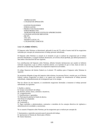  
                                                                                                              




           DEPRECIACION
         = UTILIDAD DE OPERACIÓN

        - GASTOS FINANCIEROS
          OTROS GASTOS
        + PRODUCTOS FINANCIEROS
          OTROS PRODUCTOS
           INGRESOS POR DESCUENTOS NO APROBECHADOS
        = UTILIDAD ANTES DE IMPUESTOS
        - ISR 29%
         - PTU 10%
         - RESERVA LEGAL 5%
        = UTILIDAD DEL EJERCICIO


3.14.5 2% SOBRE NÓMINA.

El Impuesto sobre Nóminas se determinará, aplicando la tasa del 2% sobre el monto total de las erogaciones
realizadas por concepto de remuneraciones al trabajo personal subordinado.

El Impuesto sobre Nóminas se causará en el momento en que se realicen las erogaciones por el trabajo
personal subordinado y se pagará mediante declaración, en la forma oficial aprobada, que deberá presentarse a
más tardar el día diecisiete del mes siguiente.

Los contribuyentes del Impuesto sobre Nóminas, deberán formular declaraciones aun cuando no hubieren
realizado erogaciones a que se refiere el párrafo anterior, en el período de que se trate, hasta en tanto no
presenten el aviso de baja al padrón o de suspensión temporal de actividades.

El código financiero del distrito Federal en el artículo 178 establece para el Impuesto sobre Nóminas lo
siguiente:

Se encuentran obligadas al pago del impuesto sobre nóminas, las personas físicas y morales que, en el Distrito
Federal, realicen erogaciones en dinero o en especie por concepto de remuneración al trabajo personal
subordinado, independientemente de la designación que se les otorgue.

Para los efectos de este impuesto, se considerarán erogaciones destinadas a remunerar el trabajo personal
subordinado, las siguientes:

I. Sueldos y salarios;
II. Tiempo extraordinario de trabajo;
III. Premios, primas, bonos, estímulos e incentivos;
IV. Compensaciones;
V. Gratificaciones y aguinaldos;
VI. Participación patronal al fondo de ahorros;
VII. Primas de antigüedad;
VIII. Se deroga.
IX. Comisiones, y
X. Pagos realizados a administradores, comisarios o miembros de los consejos directivos de vigilancia o
administración de sociedades y asociaciones.

No se causará el Impuesto sobre Nóminas, por las erogaciones que se realicen por concepto de:

I. Instrumentos y materiales necesarios para la ejecución del trabajo;
II. Aportaciones al Sistema de Ahorro para el Retiro;
III. Gastos funerarios;


                                                      135 

 
 