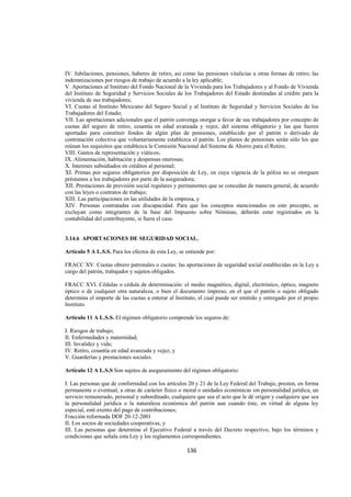  
                                                                                                               




IV. Jubilaciones, pensiones, haberes de retiro, así como las pensiones vitalicias u otras formas de retiro; las
indemnizaciones por riesgos de trabajo de acuerdo a la ley aplicable;
V. Aportaciones al Instituto del Fondo Nacional de la Vivienda para los Trabajadores y al Fondo de Vivienda
del Instituto de Seguridad y Servicios Sociales de los Trabajadores del Estado destinadas al crédito para la
vivienda de sus trabajadores;
VI. Cuotas al Instituto Mexicano del Seguro Social y al Instituto de Seguridad y Servicios Sociales de los
Trabajadores del Estado;
VII. Las aportaciones adicionales que el patrón convenga otorgar a favor de sus trabajadores por concepto de
cuotas del seguro de retiro, cesantía en edad avanzada y vejez, del sistema obligatorio y las que fueren
aportadas para constituir fondos de algún plan de pensiones, establecido por el patrón o derivado de
contratación colectiva que voluntariamente establezca el patrón. Los planes de pensiones serán sólo los que
reúnan los requisitos que establezca la Comisión Nacional del Sistema de Ahorro para el Retiro;
VIII. Gastos de representación y viáticos;
IX. Alimentación, habitación y despensas onerosas;
X. Intereses subsidiados en créditos al personal;
XI. Primas por seguros obligatorios por disposición de Ley, en cuya vigencia de la póliza no se otorguen
préstamos a los trabajadores por parte de la aseguradora;
XII. Prestaciones de previsión social regulares y permanentes que se concedan de manera general, de acuerdo
con las leyes o contratos de trabajo;
XIII. Las participaciones en las utilidades de la empresa, y
XIV. Personas contratadas con discapacidad. Para que los conceptos mencionados en este precepto, se
excluyan como integrantes de la base del Impuesto sobre Nóminas, deberán estar registrados en la
contabilidad del contribuyente, si fuera el caso.


3.14.6 APORTACIONES DE SEGURIDAD SOCIAL.

Artículo 5 A L.S.S. Para los efectos de esta Ley, se entiende por:

FRACC XV. Cuotas obrero patronales o cuotas: las aportaciones de seguridad social establecidas en la Ley a
cargo del patrón, trabajador y sujetos obligados.

FRACC XVI. Cédulas o cédula de determinación: el medio magnético, digital, electrónico, óptico, magneto
óptico o de cualquier otra naturaleza, o bien el documento impreso, en el que el patrón o sujeto obligado
determina el importe de las cuotas a enterar al Instituto, el cual puede ser emitido y entregado por el propio
Instituto.

Artículo 11 A L.S.S. El régimen obligatorio comprende los seguros de:

I. Riesgos de trabajo;
II. Enfermedades y maternidad;
III. Invalidez y vida;
IV. Retiro, cesantía en edad avanzada y vejez, y
V. Guarderías y prestaciones sociales.

Artículo 12 A L.S.S Son sujetos de aseguramiento del régimen obligatorio:

I. Las personas que de conformidad con los artículos 20 y 21 de la Ley Federal del Trabajo, presten, en forma
permanente o eventual, a otras de carácter físico o moral o unidades económicas sin personalidad jurídica, un
servicio remunerado, personal y subordinado, cualquiera que sea el acto que le dé origen y cualquiera que sea
la personalidad jurídica o la naturaleza económica del patrón aun cuando éste, en virtud de alguna ley
especial, esté exento del pago de contribuciones;
Fracción reformada DOF 20-12-2001
II. Los socios de sociedades cooperativas, y
III. Las personas que determine el Ejecutivo Federal a través del Decreto respectivo, bajo los términos y
condiciones que señala esta Ley y los reglamentos correspondientes.

                                                     136 

 
 