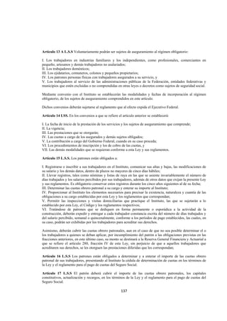  
                                                                                                                 




Artículo 13 A L.S.S Voluntariamente podrán ser sujetos de aseguramiento al régimen obligatorio:

I. Los trabajadores en industrias familiares y los independientes, como profesionales, comerciantes en
pequeño, artesanos y demás trabajadores no asalariados;
II. Los trabajadores domésticos;
III. Los ejidatarios, comuneros, colonos y pequeños propietarios;
IV. Los patrones personas físicas con trabajadores asegurados a su servicio, y
V. Los trabajadores al servicio de las administraciones públicas de la Federación, entidades federativas y
municipios que estén excluidas o no comprendidas en otras leyes o decretos como sujetos de seguridad social.

Mediante convenio con el Instituto se establecerán las modalidades y fechas de incorporación al régimen
obligatorio, de los sujetos de aseguramiento comprendidos en este artículo.

Dichos convenios deberán sujetarse al reglamento que al efecto expida el Ejecutivo Federal.

Artículo 14 LSS. En los convenios a que se refiere el artículo anterior se establecerá:

I. La fecha de inicio de la prestación de los servicios y los sujetos de aseguramiento que comprende;
II. La vigencia;
III. Las prestaciones que se otorgarán;
IV. Las cuotas a cargo de los asegurados y demás sujetos obligados;
V. La contribución a cargo del Gobierno Federal, cuando en su caso proceda;
VI. Los procedimientos de inscripción y los de cobro de las cuotas, y
VII. Las demás modalidades que se requieran conforme a esta Ley y sus reglamentos.

Artículo 15 L.S.S. Los patrones están obligados a:

I. Registrarse e inscribir a sus trabajadores en el Instituto, comunicar sus altas y bajas, las modificaciones de
su salario y los demás datos, dentro de plazos no mayores de cinco días hábiles;
II. Llevar registros, tales como nóminas y listas de raya en las que se asiente invariablemente el número de
días trabajados y los salarios percibidos por sus trabajadores, además de otros datos que exijan la presente Ley
y sus reglamentos. Es obligatorio conservar estos registros durante los cinco años siguientes al de su fecha;
III. Determinar las cuotas obrero patronal a su cargo y enterar su importe al Instituto;
IV. Proporcionar al Instituto los elementos necesarios para precisar la existencia, naturaleza y cuantía de las
obligaciones a su cargo establecidas por esta Ley y los reglamentos que correspondan;
V. Permitir las inspecciones y visitas domiciliarias que practique el Instituto, las que se sujetarán a lo
establecido por esta Ley, el Código y los reglamentos respectivos;
VI. Tratándose de patrones que se dediquen en forma permanente o esporádica a la actividad de la
construcción, deberán expedir y entregar a cada trabajador constancia escrita del número de días trabajados y
del salario percibido, semanal o quincenalmente, conforme a los períodos de pago establecidos, las cuales, en
su caso, podrán ser exhibidas por los trabajadores para acreditar sus derechos.

Asimismo, deberán cubrir las cuotas obrero patronales, aun en el caso de que no sea posible determinar el o
los trabajadores a quienes se deban aplicar, por incumplimiento del patrón a las obligaciones previstas en las
fracciones anteriores, en este último caso, su monto se destinará a la Reserva General Financiera y Actuarial a
que se refiere el artículo 280, fracción IV de esta Ley, sin perjuicio de que a aquellos trabajadores que
acreditaren sus derechos, se les otorguen las prestaciones diferidas que les correspondan;

Artículo 16 L.S.S Los patrones están obligados a determinar y a enterar el importe de las cuotas obrero
patronal de sus trabajadores, presentando al Instituto la cédula de determinación de cuotas en los términos de
la Ley y el reglamento para el pago de cuotas del Seguro Social.

Artículo 17 L.S.S El patrón deberá cubrir el importe de las cuotas obrero patronales, los capitales
constitutivos, actualización y recargos, en los términos de la Ley y el reglamento para el pago de cuotas del
Seguro Social.

                                                      137 

 
 